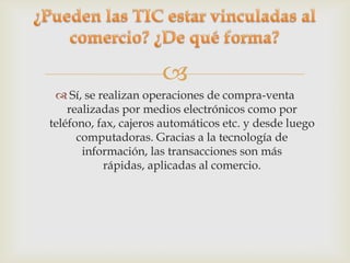
  Sí, se realizan operaciones de compra-venta
    realizadas por medios electrónicos como por
teléfono, fax, cajeros automáticos etc. y desde luego
      computadoras. Gracias a la tecnología de
       información, las transacciones son más
           rápidas, aplicadas al comercio.
 