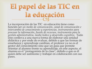 
La incorporación de las TIC en educación tiene como
función ser un medio de comunicación, canal de comunicación e
intercambio de conocimiento y experiencias, instrumentos para
procesar la información, fuente de recursos, instrumento para la
gestión administrativa, medio lúdico y desarrollo cognitivo. Todo
esto conlleva a una nueva forma de elaborar una unidad
didáctica y por ende de evaluar, debido a que las formas de
enseñanza y aprendizaje cambian, el profesor ya no es el
gestor del conocimiento sino que un guía que permite
orientar al alumno frente su aprendizaje, en este aspecto, el
alumno es el "protagonista de la clase", debido a que es él
quien debe ser autónomo y trabajar en colaboración con sus
pares.
 