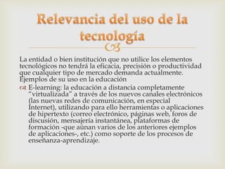 
La entidad o bien institución que no utilice los elementos
tecnológicos no tendrá la eficacia, precisión o productividad
que cualquier tipo de mercado demanda actualmente.
Ejemplos de su uso en la educación
 E-learning: la educación a distancia completamente
   “virtualizada” a través de los nuevos canales electrónicos
   (las nuevas redes de comunicación, en especial
   Internet), utilizando para ello herramientas o aplicaciones
   de hipertexto (correo electrónico, páginas web, foros de
   discusión, mensajería instantánea, plataformas de
   formación -que aúnan varios de los anteriores ejemplos
   de aplicaciones-, etc.) como soporte de los procesos de
   enseñanza-aprendizaje.
 
