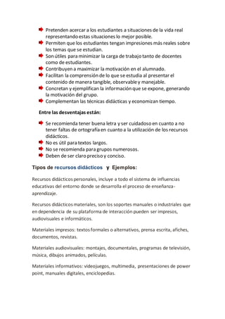 Pretenden acercar a los estudiantes a situaciones de la vida real
representando estas situaciones lo mejor posible.
Permiten que los estudiantes tengan impresiones más reales sobre
los temas que se estudian.
Son útiles para minimizar la carga de trabajo tanto de docentes
como de estudiantes.
Contribuyen a maximizar la motivación en el alumnado.
Facilitan la comprensión de lo que se estudia al presentar el
contenido de manera tangible, observabley manejable.
Concretan y ejemplifican la información que se expone, generando
la motivación del grupo.
Complementan las técnicas didácticas y economizan tiempo.
Entre las desventajas están:
Se recomienda tener buena letra y ser cuidadoso en cuanto a no
tener faltas de ortografía en cuanto a la utilización de los recursos
didácticos.
No es útil para textos largos.
No se recomienda para grupos numerosos.
Deben de ser claro preciso y conciso.
Tipos de recursos didácticos y Ejemplos:
Recursos didácticos personales, incluye a todo el sistema de influencias
educativas del entorno donde se desarrolla el proceso de enseñanza-
aprendizaje.
Recursos didácticos materiales, son los soportes manuales o industriales que
en dependencia de su plataforma de interacción pueden ser impresos,
audiovisuales e informáticos.
Materiales impresos: textos formales o alternativos, prensa escrita, afiches,
documentos, revistas.
Materiales audiovisuales: montajes, documentales, programas de televisión,
música, dibujos animados, películas.
Materiales informativos: videojuegos, multimedia, presentaciones de power
point, manuales digitales, enciclopedias.
 