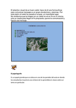 El atractivo visual de un buen cartel, hace de él una forma eficaz
para comunicar mensajes a un grupo de alumnos y alumnas. Por
esta razón el cartel ha pasado a ocupar, un importante lugar.
No olvidemos que la imagen en un cartel no es un fin en sí misma,
sino un medio para llegar al fin propuesto,que es la comunicacióny
fijación del mensaje.
El papelografo
Es un papel grandeque se coloca en una de las paredes del aula en donde
los estudiantes muestran una síntesis de lo aprendido en clases sobreun
tema en particular.
 