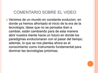 COMENTARIO SOBRE EL VIDEO
   Venimos de un mundo en constante evolucion, en
    donde ya hemos afrontado el inicio de la era de la
    tecnología; ideas que no se pensaba iban a
    cambiar, están cambiando para de esta manera
    abrir nuestra mente hacia un futuro en donde los
    paradigmas evolucionaran con el pasar del tiempo;
    además, lo que se nos plantea ahora es el
    conocimiento como instrumento fundamental para
    dominar las tecnologías próximas.
 