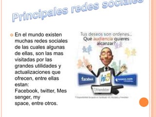    En el mundo existen
    muchas redes sociales
    de las cuales algunas
    de ellas, son las mas
    visitadas por las
    grandes utilidades y
    actualizaciones que
    ofrecen, entre ellas
    estan:
    Facebook, twitter, Mes
    senger, my
    space, entre otros.
 