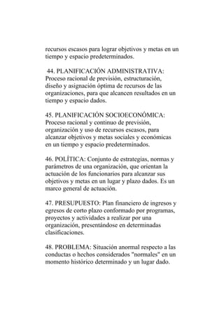 recursos escasos para lograr objetivos y metas en un
tiempo y espacio predeterminados.

 44. PLANIFICACIÓN ADMINISTRATIVA:
Proceso racional de previsión, estructuración,
diseño y asignación óptima de recursos de las
organizaciones, para que alcancen resultados en un
tiempo y espacio dados.

45. PLANIFICACIÓN SOCIOECONÓMICA:
Proceso racional y continuo de previsión,
organización y uso de recursos escasos, para
alcanzar objetivos y metas sociales y económicas
en un tiempo y espacio predeterminados.

46. POLÍTICA: Conjunto de estrategias, normas y
parámetros de una organización, que orientan la
actuación de los funcionarios para alcanzar sus
objetivos y metas en un lugar y plazo dados. Es un
marco general de actuación.

47. PRESUPUESTO: Plan financiero de ingresos y
egresos de corto plazo conformado por programas,
proyectos y actividades a realizar por una
organización, presentándose en determinadas
clasificaciones.

48. PROBLEMA: Situación anormal respecto a las
conductas o hechos considerados "normales" en un
momento histórico determinado y un lugar dado.
 