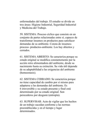 enfermedades del trabajo. El estudio se divide en
tres áreas: Higiene Industrial, Seguridad Industrial
y Medicina del Trabajo.

59. SISTEMA: Proceso cíclico que consiste en un
conjunto de partes relacionadas entre sí, capaces de
transformar insumos en productos para satisfacer
demandas de su ambiente. Consta de insumos-
proceso- productos-ambiente. Los hay abiertos y
cerrados.

61. SISTEMA ABIERTO: Se caracteriza porque su
estado original se modifica constantemente por la
acción retro alimentadora del ambiente, desde su
nacimiento hasta su extinción. Su vida útil depende
de su adaptabilidad a las exigencias del ambiente
(homeostasis).

62. SISTEMA CERRADO: Se caracteriza porque
no tiene capacidad de cambio por sí mismo para
adaptarse a las demandas del ambiente. Es
6 irreversible y su estado presente y final está
determinado por su estado original. Son
perecederos por desgaste (entropía).

63. SUPERVISAR: Acto de vigilar que los hechos
de un trabajo sucedan conforme a las normas
preestablecidas y en el tiempo y lugar
determinados.
 