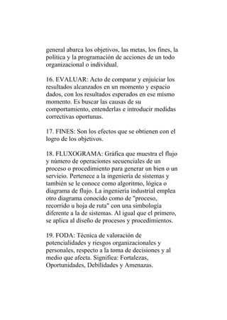 general abarca los objetivos, las metas, los fines, la
política y la programación de acciones de un todo
organizacional o individual.

16. EVALUAR: Acto de comparar y enjuiciar los
resultados alcanzados en un momento y espacio
dados, con los resultados esperados en ese mismo
momento. Es buscar las causas de su
comportamiento, entenderlas e introducir medidas
correctivas oportunas.

17. FINES: Son los efectos que se obtienen con el
logro de los objetivos.

18. FLUXOGRAMA: Gráfica que muestra el flujo
y número de operaciones secuenciales de un
proceso o procedimiento para generar un bien o un
servicio. Pertenece a la ingeniería de sistemas y
también se le conoce como algoritmo, lógica o
diagrama de flujo. La ingeniería industrial emplea
otro diagrama conocido como de "proceso,
recorrido u hoja de ruta" con una simbología
diferente a la de sistemas. Al igual que el primero,
se aplica al diseño de procesos y procedimientos.

19. FODA: Técnica de valoración de
potencialidades y riesgos organizacionales y
personales, respecto a la toma de decisiones y al
medio que afecta. Significa: Fortalezas,
Oportunidades, Debilidades y Amenazas.
 