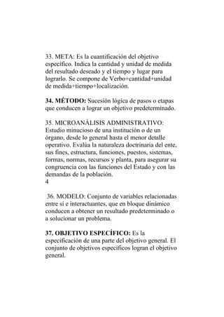 33. META: Es la cuantificación del objetivo
específico. Indica la cantidad y unidad de medida
del resultado deseado y el tiempo y lugar para
lograrlo. Se compone de Verbo+cantidad+unidad
de medida+tiempo+localización.

34. MÉTODO: Sucesión lógica de pasos o etapas
que conducen a lograr un objetivo predeterminado.

35. MICROANÁLISIS ADMINISTRATIVO:
Estudio minucioso de una institución o de un
órgano, desde lo general hasta el menor detalle
operativo. Evalúa la naturaleza doctrinaria del ente,
sus fines, estructura, funciones, puestos, sistemas,
formas, normas, recursos y planta, para asegurar su
congruencia con las funciones del Estado y con las
demandas de la población.
4

 36. MODELO: Conjunto de variables relacionadas
entre sí e interactuantes, que en bloque dinámico
conducen a obtener un resultado predeterminado o
a solucionar un problema.

37. OBJETIVO ESPECÍFICO: Es la
especificación de una parte del objetivo general. El
conjunto de objetivos específicos logran el objetivo
general.
 