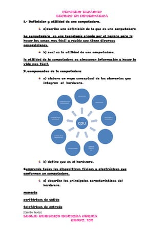 CECYTEM TECAMAC
                         TECNICO EN INFORMATICA
1.- Definicion y utilidad de una computadora.

           a)escribe una definición de lo que es una computadora

La computadora es una tecnología creada por el hombre para la
hacer las cosas mas fácil y rápido que tiene diversas
composiciones.

           b) cual es la utilidad de una computadora.

la utilidad de la computadora es almacenar información y hacer la
vida mas fácil.

2.-componentes de la computadora

           a) elabora un mapa conceptual de los elementos que
           integran el hardware.



                                                               memoria ram


                               unidad sentral de
                                                                                         memoria rom
                                procesamiento




                unidad de discos                                                                       tajeta madre o
                  opticos(dvd)                                                                          motherboard


                                                               cpu

                     unidad de discos
                      optico(cd rom)




                                                                             unidad de
                                             microprocesador                 disquetes
                                                                                3.5




           b) define que es el hardware.

Comprende todos los dispositivos físicos y electrónicos que
conforman un computadora.

           c) describe las principales características del
           hardware.

memoria

periféricos de salida

teleféricos de entrada
[Escribir texto]
LESLIE REMEDIOS MENDOZA URBINA
                   GRUPO: 102
 