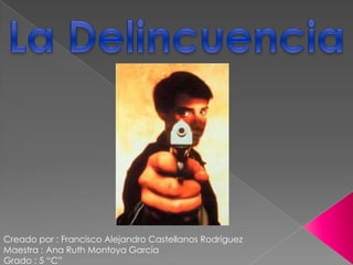 La Delincuencia Creado por : Francisco Alejandro Castellanos Rodríguez Maestra : Ana Ruth Montoya García Grado : 5 “C” 
