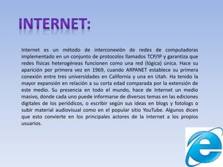Internet es un método de interconexión de redes de computadoras
implementado en un conjunto de protocolos llamados TCP/IP y garantiza que
redes físicas heterogéneas funcionen como una red (lógica) única. Hace su
aparición por primera vez en 1969, cuando ARPANET establece su primera
conexión entre tres universidades en California y una en Utah. Ha tenido la
mayor expansión en relación a su corta edad comparada por la extensión de
este medio. Su presencia en todo el mundo, hace de Internet un medio
masivo, donde cada uno puede informarse de diversos temas en las ediciones
digitales de los periódicos, o escribir según sus ideas en blogs y fotologs o
subir material audiovisual como en el popular sitio YouTube. Algunos dicen
que esto convierte en los principales actores de la internet a los propios
usuarios.
 