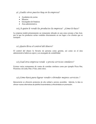 9) ¿Cuáles otros puestos hay en la empresa?

          Ayudantes de cocina
          Meseros
          Encargados de limpieza
          Área administrativa.

   10) ¿A quién le vende los productos la empresa? ¿Cómo lo hace?

La empresa tendrá primeramente un restaurante ubicado en una zona cercana a San José,
por lo que los productos serían vendidos directamente en ese lugar a los clientes que se
acerquen.



   11) ¿Quién lleva el control del dinero?

El control del dinero lo llevaría mi persona como gerente, así como en el área
administrativa habrá un cajero y un encargado de contabilidad.



   12) ¿Cuál otra empresa vende o presta servicios similares?

Existen varios restaurantes de ventas de comidas similares como por ejemplo Pizza Hut,
Pizzerias a la Leña; Pan e Vino, entre otros.



   13) ¿Cómo hará para lograr vender o brindar mejores servicios ?

Básicamente se ofrecerán productos de alta calidad a precios accesibles. Además, la idea es
ofrecer nuevas alternativas de platillos fusionándolos y ofreciéndolos en promoción.
 