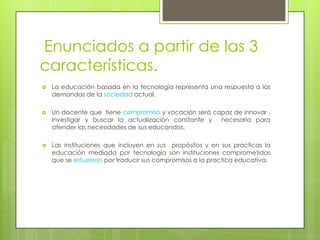 Enunciados a partir de las 3 características.La educación basada en la tecnología representa una respuesta a las demandas de la sociedad actual.Un docente que  tiene compromiso y vocación será capaz de innovar , investigar y buscar la actualización constante y  necesaria para atender las necesidades de sus educandos.Las instituciones que incluyen en sus  propósitos y en sus practicas la educación mediada por tecnología son instituciones comprometidas que se esfuerzan por traducir sus compromisos a la practica educativa.