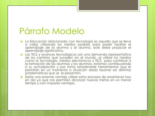 Párrafo ModeloLa Educación relacionada con tecnología es aquella que se lleva a cabo utilizando los medios posibles para poder facilitar el aprendizaje de la alumna y el alumno, este debe propiciar el aprendizaje significativo. Las TICS y avances tecnológicos son una demanda representativa de los cambios que suceden en el mundo, al utilizar los medios como la tecnología, medios electrónicos y TICS  para contribuir a la formación de las alumnas y los alumnos, estamos contribuyendo a su actualización y por tanto brindándole herramientas que le permitan en un momento o situación dada resolver las distintas problemáticas que se  le presenten. Existe una enorme ventaja utilizar estos proceso de enseñanza hoy en día ya que nos permiten alcanzar nuevas metas en un menor tiempo y con mayores ventajas. 