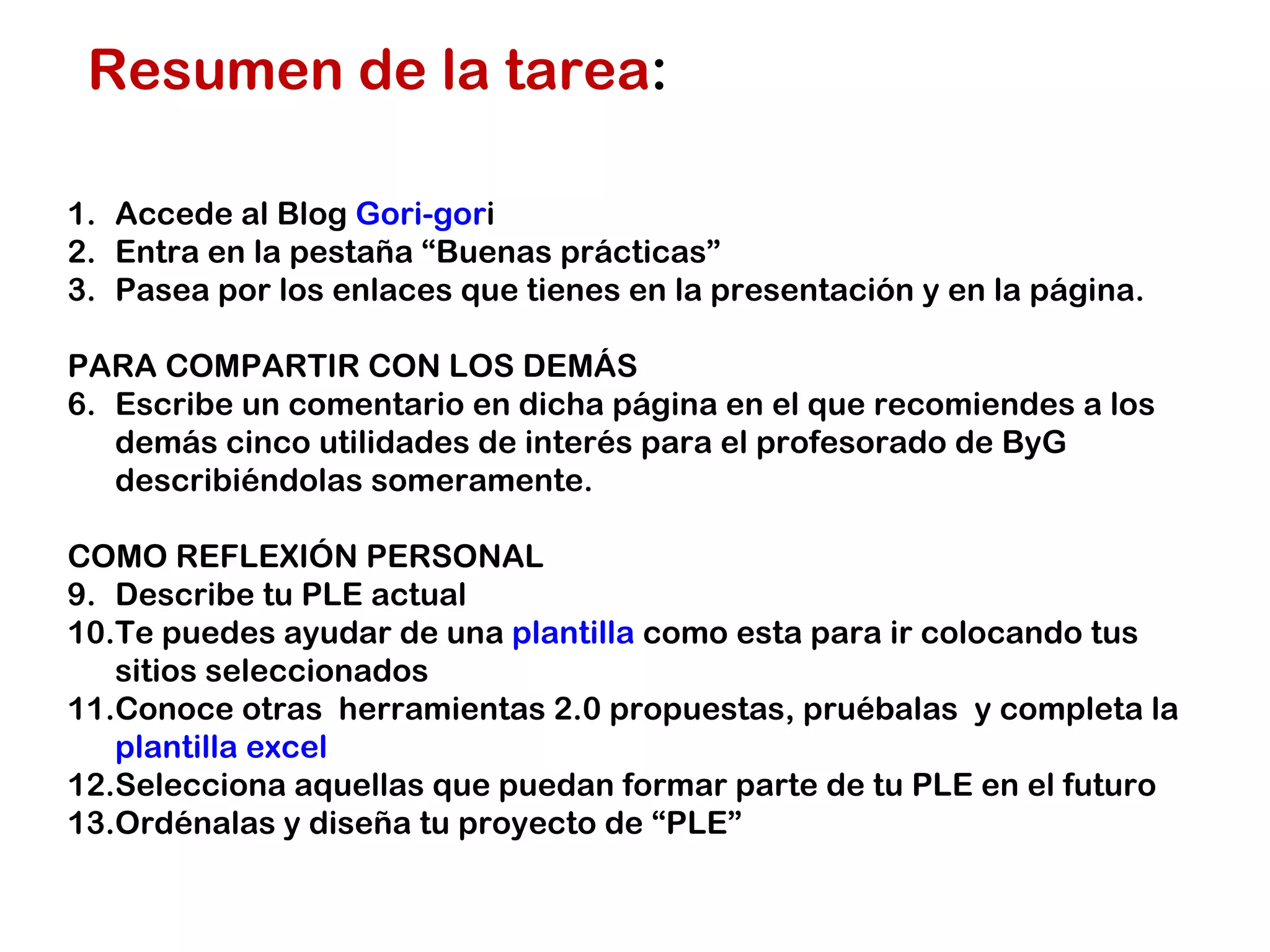 Resumen de la tarea : Accede al Blog Gori-gor i Entra en la pestaña “Buenas prácticas” Pasea por los enlaces que tienes en la presentación y en la página. PARA COMPARTIR CON LOS DEMÁS Escribe un comentario en dicha página en el que recomiendes a los demás cinco utilidades de interés para el profesorado de ByG describiéndolas someramente. COMO REFLEXIÓN PERSONAL Describe tu PLE actual Te puedes ayudar de una plantilla como esta para ir colocando tus sitios seleccionados Conoce otras herramientas 2.0 propuestas, pruébalas y completa la plantilla excel Selecciona aquellas que puedan formar parte de tu PLE en el futuro Ordénalas y diseña tu proyecto de “PLE”