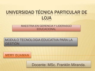 UNIVERSIDAD TÉCNICA PARTICULAR DE LOJA MAESTRIA EN GERENCIA Y LIDERASGO EDUCACIONAL MODULO TECNOLOGIA EDUCATIVA PARA LA GESTIÓN MERY GUAMAN Docente: MSc. Franklin Miranda. 