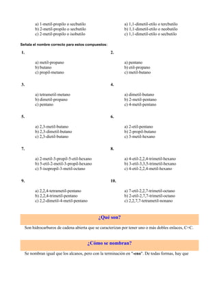 a) 1-metil-propilo o secbutilo                    a) 1,1-dimetil-etilo o tercbutilo
        b) 2-metil-propilo o secbutilo                    b) 1,1-dimetil-etilo o neobutilo
        c) 2-metil-propilo o isobutilo                    c) 1,1-dimetil-etilo o secbutilo

Señala el nombre correcto para estos compuestos:

1.                                                 2.

        a) metil-propano                                  a) pentano
        b) butano                                         b) etil-propano
        c) propil-metano                                  c) metil-butano

3.                                                 4.

        a) tetrametil-metano                              a) dimetil-butano
        b) dimetil-propano                                b) 2-metil-pentano
        c) pentano                                        c) 4-metil-pentano

5.                                                 6.

        a) 2,3-metil-butano                               a) 2-etil-pentano
        b) 2,3-dimetil-butano                             b) 2-propil-butano
        c) 2,3-dietil-butano                              c) 3-metil-hexano

7.                                                 8.

        a) 2-metil-3-propil-5-etil-hexano                 a) 4-etil-2,2,4-trimetil-hexano
        b) 5-etil-2-metil-3-propil-hexano                 b) 3-etil-3,3,5-trimetil-hexano
        c) 5-isopropil-3-metil-octano                     c) 4-etil-2,2,4-metil-hexano

9.                                                 10.

        a) 2,2,4-tetrametil-pentano                       a) 7-etil-2,2,7-trimetil-octano
        b) 2,2,4-trimetil-pentano                         b) 2-etil-2,7,7-trimetil-octano
        c) 2,2-dimetil-4-metil-pentano                    c) 2,2,7,7-tetrametil-nonano


                                             ¿Qué son?

  Son hidrocarburos de cadena abierta que se caracterizan por tener uno o más dobles enlaces, C=C.


                                         ¿Cómo se nombran?

  Se nombran igual que los alcanos, pero con la terminación en "-eno". De todas formas, hay que
 