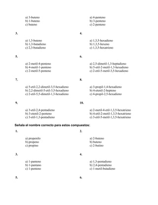 a) 3-buteno                                 a) 4-penteno
      b) 1-buteno                                 b) 3-penteno
      c) buteno                                   c) 2-penteno

3.                                          4.

      a) 1,3-buteno                               a) 1,3,5-hexadieno
      b) 1,3-butadieno                            b) 1,3,5-hexeno
      c) 2,3-butadieno                            c) 1,3,5-hexatrieno

5.                                          6.

      a) 2-metil-4-penteno                        a) 2,5-dimetil-1,3-heptadieno
      b) 4-metil-1-penteno                        b) 5-etil-2-metil-1,3-hexadieno
      c) 2-metil-5-penteno                        c) 2-etil-5-metil-3,5-hexadieno

7.                                          8.

      a) 5-etil-2,2-dimetil-3,5-hexadieno         a) 3-propil-1,4-hexadieno
      b) 2,2-dimetil-5-etil-3,5-hexadieno         b) 4-etenil-2-hepteno
      c) 2-etil-5,5-dimetil-1,3-hexadieno         c) 4-propil-2,5-hexadieno

9.                                          10.

      a) 3-etil-2,4-pentadieno                    a) 2-metil-4-etil-1,3,5-hexatrieno
      b) 3-etenil-2-penteno                       b) 4-etil-2-metil-1,3,5-hexatrieno
      c) 3-etil-1,3-pentadieno                    c) 3-etil-5-metil-1,3,5-hexatrieno

Señala el nombre correcto para estos compuestos:
1.                                          2.

      a) propenilo                                a) 2-buteno
      b) propeno                                  b) buteno
      c) propino                                  c) 2-butino

3.                                          4.

      a) 1-panteno                                a) 1,3-pentadieno
      b) 1-pantano                                b) 2,4-pentadieno
      c) 1-penteno                                c) 1-metil-butadieno

5.                                          6.
 