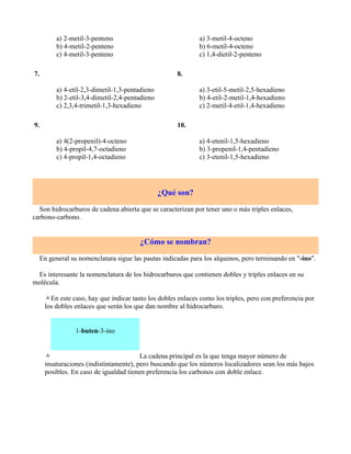a) 2-metil-3-penteno                                a) 3-metil-4-octeno
         b) 4-metil-2-penteno                                b) 6-metil-4-octeno
         c) 4-metil-3-penteno                                c) 1,4-dietil-2-penteno

7.                                                   8.

         a) 4-etil-2,3-dimetil-1,3-pentadieno                a) 3-etil-5-metil-2,5-hexadieno
         b) 2-etil-3,4-dimetil-2,4-pentadieno                b) 4-etil-2-metil-1,4-hexadieno
         c) 2,3,4-trimetil-1,3-hexadieno                     c) 2-metil-4-etil-1,4-hexadieno

9.                                                   10.

         a) 4(2-propenil)-4-octeno                           a) 4-etenil-1,5-hexadieno
         b) 4-propil-4,7-octadieno                           b) 3-propenil-1,4-pentadieno
         c) 4-propil-1,4-octadieno                           c) 3-etenil-1,5-hexadieno




                                                ¿Qué son?

  Son hidrocarburos de cadena abierta que se caracterizan por tener uno o más triples enlaces,
carbono-carbono.


                                       ¿Cómo se nombran?

  En general su nomenclatura sigue las pautas indicadas para los alquenos, pero terminando en "-ino".

 Es interesante la nomenclatura de los hidrocarburos que contienen dobles y triples enlaces en su
molécula.

     En este caso, hay que indicar tanto los dobles enlaces como los triples, pero con preferencia por
     los dobles enlaces que serán los que dan nombre al hidrocarburo.


                1-buten-3-ino


                                       La cadena principal es la que tenga mayor número de
     insaturaciones (indistintamente), pero buscando que los números localizadores sean los más bajos
     posibles. En caso de igualdad tienen preferencia los carbonos con doble enlace.
 