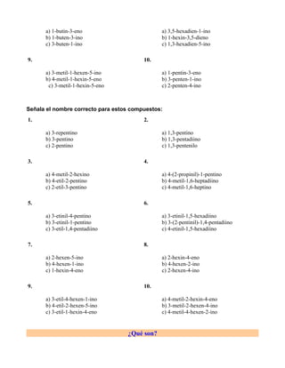 a) 1-butin-3-eno                         a) 3,5-hexadien-1-ino
      b) 1-buten-3-ino                         b) 1-hexin-3,5-dieno
      c) 3-buten-1-ino                         c) 1,3-hexadien-5-ino

9.                                       10.

      a) 3-metil-1-hexen-5-ino                 a) 1-pentin-3-eno
      b) 4-metil-1-hexin-5-eno                 b) 3-penten-1-ino
       c) 3-metil-1-hexin-5-eno                c) 2-penten-4-ino



Señala el nombre correcto para estos compuestos:
1.                                       2.

      a) 3-repentino                           a) 1,3-pentino
      b) 3-pentino                             b) 1,3-pentadiino
      c) 2-pentino                             c) 1,3-pentenilo

3.                                       4.

      a) 4-metil-2-hexino                      a) 4-(2-propinil)-1-pentino
      b) 4-etil-2-pentino                      b) 4-metil-1,6-heptadiino
      c) 2-etil-3-pentino                      c) 4-metil-1,6-heptino

5.                                       6.

      a) 3-etinil-4-pentino                    a) 3-etinil-1,5-hexadiino
      b) 3-etinil-1-pentino                    b) 3-(2-pentinil)-1,4-pentadiino
      c) 3-etil-1,4-pentadiino                 c) 4-etinil-1,5-hexadiino

7.                                       8.

      a) 2-hexen-5-ino                         a) 2-hexin-4-eno
      b) 4-hexen-1-ino                         b) 4-hexen-2-ino
      c) 1-hexin-4-eno                         c) 2-hexen-4-ino

9.                                       10.

      a) 3-etil-4-hexen-1-ino                  a) 4-metil-2-hexin-4-eno
      b) 4-etil-2-hexen-5-ino                  b) 3-metil-2-hexen-4-ino
      c) 3-etil-1-hexin-4-eno                  c) 4-metil-4-hexen-2-ino


                                   ¿Qué son?
 