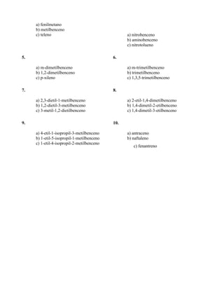 a) fenilmetano
     b) metilbenceno
     c) teleno                                    a) nitrobenceno
                                                  b) aminobenceno
                                                  c) nitrotolueno

5.                                          6.

     a) m-dimetilbenceno                          a) m-trimetilbenceno
     b) 1,2-dimetilbenceno                        b) trimetilbenceno
     c) p-xileno                                  c) 1,3,5-trimetilbenceno

7.                                          8.

     a) 2,3-dietil-1-metilbenceno                 a) 2-etil-1,4-dimetilbenceno
     b) 1,2-dietil-3-metilbenceno                 b) 1,4-dimetil-2-etilbenceno
     c) 3-metil-1,2-dietilbenceno                 c) 1,4-dimetil-3-etilbenceno

9.                                          10.

     a) 4-etil-1-isopropil-3-metilbenceno         a) antraceno
     b) 1-etil-5-isopropil-1-metilbenceno         b) naftaleno
     c) 1-etil-4-isopropil-2-metilbenceno
                                                     c) fenantreno
 