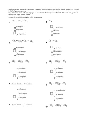 Contesta a cada una de las cuestiones. Pulsando el botón CORREGIR podrás evaluar el ejercicio. El botón
BORRAR permite repetirlo.
Haz el ejercicio como si fuera un juego, un pasatiempo. Con lo que estudiaste te debe salir bien, y si no a
repasar otro poco. Buena suerte.
Señala el nombre correcto para estos compuestos:


1.                                                      2.

           a) propilo                                                  a) metano
           b) butano                                               b) etano
               c) propano                                          c) metilo




3.                                                      4.

           a) propano                                                  a) etano
               b) butano                                           b) mengano
           c) pentano                                              c) propano



5.                                                      6.

               a) octano                                               a) decano

               b) hexano                                               b) octano

               c) heptano                                              c) nonano



7. Alcano lineal de 10 carbonos
                                                        8.

               a) hectano
                                                                       a) pentágono
               b) eicosano
                                                                       b) pentano
               c) decano
                                                                       c) pentilo


9. Alcano lineal de 11 carbonos
                                                        10.
 