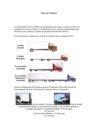 Tipos de Camiones<br />  <br />La clasificación de los vehículos de autotransporte de carga, se efectúa en base a la cantidada de sus ejes y llantas y a la dimensión y peso máximo reglamentado para transitar por los caminos y puentes de jurisdicción federal de México. <br />Esta clasificación se aplica a los 4 tipos de camiones que contempla la SCT <br />Camión Unitario Camión Remolque Tractocamión ArticuladoTractocamión Doblemente Articulado <br />Acorde al reglamento de la Subsecretaría de Transporte, Dirección General de Autotransporte Federal, Secretaría de Comunicaciones y Transportes<br />Tipo de unidad: Camioneta Tipo de unidad: Camioneta Descripción: Caja cerrada Descripción: Caja cerrada Capacidad: 1 tonelada Capacidad: 3.5 toneladas Medidas: 2.00 mts largo1.55 mts alto1.60 mts ancho Medidas: 3.25 mts largo2.15 mts alto2.20 mts ancho   Tipo de unidad: Camión rabon Tipo de unidad: Camión thorton Descripción: Caja cerrada Descripción: Caja cerrada Capacidad: 8 A 10 toneladas Capacidad: 14 toneladas Medidas: 6.50 mts largo2.20 mts alto2.50 mts ancho Medidas: 7.00 mts largo2.50 mts alto2.50 mts ancho   Tipo de unidad: Camión trailer Tipo de unidad: Camión trailer Descripción: Caja cerrada 48´ Descripción: Caja cerrada 53´ Capacidad: 28 toneladas Capacidad: 28 toneladas Medidas: 14.40 mts largo2.80 mts alto2.50 mts ancho Medidas: 15.90 mts largo2.80 mts alto2.50 mts ancho<br />Petroleros (Crude oil Carriers)<br />Obviamente su transporte es el petróleo crudo desde las plataformas offshore o desde puertos de países productores hasta las refinerías.<br />left0Son los buques de mayor tamaño. Hasta hace muy poco se llegaron a construir petroleros de más de 500.000 TPM. Verdaderos monstruos cúbicos de casi 400 mtrs de largo (tres campos de fútbol juntos). Hoy día se ha abandonado la idea de construir estos grandes buques. Es más viable construir buque de medio tonelaje por su flexibilidad de transporte y rentabilidad (aún así son los más grandes).<br />right0Son muy fáciles de identificar ya que son grandes cajones sin grandes finos en la proa y popa. Su principal característica es la presencia a lo largo de la cubierta y en su eje central, de las tuberías de carga y descarga del crudo. El resto de la cubierta aparece casi despejada. Dos pequeñas grúas situadas a estribor y babor se encargan de mover las mangueras que se conectan al muelle o a la plataforma para su carga y descarga.<br />De similares características pero aún más pequeños y que cargan productos derivados del crudo están los asfalteros, bitumen tanker y otros que cargan productos indicados según su nombre.<br />Buques Químicos (Chemical Tankers)<br />left0Son similares a la familia anterior pero se dedican al transporte de productos químicos (fenol, amoniaco, gasolina y demás derivados, ect.).<br />El tamaño es mas bien pequeño (5.000 ó 10.000 TPM) aunque pueden llegar a los 50.000 TPM.<br />right0En sus muchos tanques (hasta 40 ó más ) pueden cargar diferentes tipos de producto y se clasifican, según el tipo de agresividad o riesgo de su carga, en tres clases (Tipo 1, 2 ó 3). La tendencia es que se construyan para las tres.<br />Son buques de un elevado coste por las exigencias constructivas como el doble casco, tanques de acero inoxidable, o sofisticados sistemas de pintura.<br />Se identifican por su menor tamaño comparado con el petrolero ( unos 150 mtrs de eslora) y un complejo ramal de tuberías repartidas sobre toda la cubierta. Incluso aparece algún pequeño tanque en la cubierta.<br />El mayor armador de transporte de productos químicos vía marítima es la compañía americana de origen noruego Stolt Nielsen.<br />Buques Gaseros - L.N.G. Carrier<br />Son buques de transporte de gas Natural o gas licuado.<br />left0Son muy sofisticados interiormente y de una alta tecnología que se traduce en un alto costo de construcción.<br />Hay dos tipos de gaseros. Los LNG (liquified Natural Gas) y los LPG. La diferencia estriba en que los primeros transportan el gas en estado líquido a temperaturas de hasta -170 ºC y los segundos a -50º C y a una presión de 18 Kg/cm2.<br />Se identifican rápidamente ya que en su cubierta asoman grandes tanques esféricos, cilíndricos o una elevada cubierta para el nuevo sistema de transporte conocido por quot;
Sistema Technigazquot;
.<br />right0En la foto, el buque gasero quot;
Mubarazquot;
, construido el pasado 2000 en Finlandia, con una eslora de casi 300 metros y 135.000 m3 de capacidad, tiene 4 tanques esfericos (los más grandes del mundo) de 40,44 mtrs de diámetro fabricados con una aleación de aluminio, magnesio y manganeso.<br />Buques Frigoríficos<br />Estos buque comenzaron a navegar a partir de finalizada la segunda guerra mundial, cuando quedó resuelto el problema del aislamiento térmico de las bodegas y la instalación de equipos refrigerantes.<br />left0Dependiendo del tipo de carga la temperatura a mantener oscila entre los 12ºC necesarios para el transporte del plátano, hasta la fruta y pescado congelado entre -15ºC y -30ºC.<br />Su tamaño está entre los 100 y 600 mil pies cúbicos.<br />right0Se caracterizan exteriormente por tener una cubierta con unas casetas que sobresalen de esta y varias grúas de no más de 5/10 Tm que se encargaran de mover la mercancía de las bodegas. Normalmente van pintados en color blanco ( por la reflexión de los rayos del sol y no absorción de temperatura) como ayuda a mantener las bajas temperaturas.<br />Tienen unas líneas finas y una elevada potencia para alcanzar altas velocidades, inusuales en otro tipo de buques.<br />Buques Portacontenedores<br />Se trata de una de las familias de buques de mayor tamaño. Los mayores legan a los 350 metros de eslora con una capacidad para casi 9.000 contenedores, aunque aún no han finalizado su crecimiento en tamaño, habiéndose publicado estudios de portacontenedores de hasta 18.000 unidades.<br />right0Este desarrollo espectacular de tamaño ha sido posible merced a los avances en la construcción de potentes motores que han permitido a estos buques alcanzar velocidades de 23 nudos, potencias de 90.000 caballos y 250 Tm. de consumo diario de combustible.<br />left0No todos los buques que veis con contenedores pertenecen a esta clasificación ya que la mayoría de buques polivalentes (multipropósito) una de sus cargas preferidas son los contenedores.<br />Para manejar la descarga de este tipo de buques en los puertos se necesitan grúas especiales capaces de levantar 50 Tm. a 50 m. de alcance ( hay muy pocas grúas de este tipo en el mundo).<br />right0Las compañías más grandes que hacen este tipo de transporte son Maersk Line (tiene los buques más grandes del mundo), Evergreen , P&O y Sea-Land. En la foto vemos un motor de 23 metros de largo. Tiene 12 cilindros de dos tiempos, cada uno de ellos con un diámetro de 1 metro y un recorrido de 2,5 m. Su peso de 2030 Tm. De ahí el exagerado consumo que posiblemente habréis dudado.<br />Buques de Carga General<br />Son conocidos por multipropósito.<br />left0Transportan mercancías diversas, carga general, a granel, contenedores e incluso pueden llevar algún pequeño tanque. Normalmente llevan gruas en el centro para su propia carga y descarga,<br /> <br />right0En la foto el buque Ruso Igor llinskiy, construcción nº 558 de ARN y de 132,7 m de eslora, está especialmente concebido para el transporte de madera y contenedores, aunque puede se puede considerar multipropósito.<br />left0Hay buques que deben transportar cargas especiales que por su tamaño o peso no pueden transportarse en buques de carga general. Para estos casos, los buques tienen dispuestas las gruas en los laterales para dejar una cubierta abierta en su totalidad.<br />Roll on- Roll of (Ro-Ro)<br /> <br />left0Sus siglas significan “rodar dentro – rodar fuera”. Transportan únicamente mercancías con ruedas que son cargadas y descargadas mediante vehículos tractores en varias cubiertas comunicadas mediante rampas o ascensores.<br />right0Se caracterizan por tener una gran porta abatible en la popa o proa que hacen las veces de rampa, así como una superestructura muy alta y larga.<br />Cargan vehículos, camiones, cargas rodantes y trailers cargados de contenedores.<br />Su aspecto es el de un gran cajón flotante.<br />left0En fotos vemos dos PCC (Pure car carrier) que se dedican en exclusiva al transporte de coches.<br />Este tipo de barco lleva un sistema sofisticado de corrección de escora y que consiste en unas potentes bombas que “inyectan” el agua de lastre de un tanque a otro a medida que se produzca la escora corrigiendo esta.<br />Buques Graneleros<br />left0Son un tipo de buque que pertenece a la familia general, también conocidos por la palabra inglesa “bulkcarries” se dedican al transporte de cargas secas a granel.<br />Suelen ser de gran tamaño (hasta 200.000TPM), superando en algunos casos los 300m de eslora. Normalmente navegan a baja velocidad.<br />right0Son fácilmente identificables por tener una única cubierta corrida con varias escotillas (normalmente impares) y unas correderas a uno o ambos lados por donde corren la tapa o tapas de las escotillas.<br />Los graneleros tipo Panamax y este comentario es extensivo para el resto de familias de buque son aquellos de máximo tamaño que pueden pasar por el canal de Panamá con unas limitaciones de calado (32,2 m) y manga lo que equivale a un peso muerto de 60/70.000 toneladas.<br />Pueden transportar cereales, minerales (mineraleros) o mixto “Oil/bulk/ore carrier” que transporta cargas secas y crudo. En el caso del transporte de cargas pesadas sus bodegas están reforzadas para resistir golpes.<br />Algunos buques pueden tener medios propios de descarga con grúas.<br />Los cementeros y alumineros son un tipo especial de bulkarrier ya que son muy especializados. Suelen ser pequeños ( 6.000 TPM) y tienen medios propios de carga y descarga mediante tuberías por medios neumáticos (sistema de fluidificación).<br />Especiales<br />left0En esta clasificación podemos meter todo buque que no tenga una propia. Son buques construidos para un fin específico.<br /> <br />right0Sobre estas líneas podemos ver un buque muy especial. Se trata de un barco diseñado para el transporte de cargas muy voluminosas flotantes. El buque se sumerge al cargar sus tanques de lastre, dejando la superficie de la cubierta libre con agua. La carga (en el caso de la foto , una plataforma petrolífera), se posiciona encima del buque y éste, expulsando el agua de lastre sube cogiendo la carga sobre el nivel del mar. Recientemente lo habréis visto en la TV transportando un buque de guerra americano que estaba averiado.<br />Dragas<br />Se trata de buques cuya labor es la de eliminar los sedimentos del fondo de los puertos ofreciendo así un mayor calado. También se dragan ríos y sus desembocaduras siendo el objetivo el mismo. Los ríos en su desembocadura se depositan las arenas recogidas y arrastradas a lo largo de su trayecto. Se hace necesario en el caso de ríos navegables eliminar periódicamente estos sedimentos.<br />right0Puede haber varios sistemas de dragado. Mediante cangilones, chuponas o simplemente mediante grúas que hacen bajar al fondo unas cucharas que recogen la arena.<br /> left0<br />En las fotos vemos algunos modelos distintos aunque no todos.<br /> <br /> <br />MARITIMO, CONFERENCIAS MARÍTIMAS<br />EL TRANSPORTE MARITIMOFACTORES QUE AFECTAN AL TRANSPORTE MARÍTIMOFactores naturales:EstacionalesIndustrialesCombustiblesAumento de la poblaciónFactores artificialesOrganizaciones internacionales: OMI Organización marítimo internacional (IMO International Maritime Organization), la OIT Organización internacional de trabajadores (ILO Internacional labour organitation), UNCTAD Conferencia de las naciones unidas para el comercio y el desarrollo (United nationsconference for trade and developement), ITF Federación de transporte internacional (Internacional transport federation)Comunidades económicasProductores y exportadoresPasajerosTransporte multimodal.TradicionalesMonetariosPolíticosConflictos bélicos, inestabilidad y desacuerdos políticos.Factores tecnológicos: rápida obsolescencia de los buques., materiales utilizados, propusión y velocidad, mantenimiento, diseño.Factores sociales: cambios en la tripulación.Factores financieros.TRAFICO DE BUQUES EN LA ACTUALIDADBásicamente se puede dividir el transpote por mar en dos tipos de tráficoa) línea regular (Liner Terms)b) buques Tramp (vagabundos o de oportunidad)a) El tráfico de línea regular ofrece un recorrido periódico por determinadas zonas y puertos de escalas, las tarifas de los fletes de los buques que componen estos tráficos se publican y resultan muy interesantes para cargadores y receptores de mercancías. Existen líneas para todo tipo de mercancías, aunque destacan las mercancías contenerizadas, que se transportan a bordo de los buques portacontenedoresEn el tráfico de línear regular se dan cita tres tipos de mercancíasGraneles líquidos (petróleo y sus derivados)Graneles sólidos (minerales y grano)Carga general (en contenedores)Además la carga rodada y el pasaje también cuentan con líenas regulares en muchos casos.Las tarifas de fletes y los términos del conocimiento de embarque o contrato de transporte, que vienen dados por la compaía explotadora de la línea, quedan marcados por este mercado de línea regular.En este tipo de tráfico, los buques más utilizados son los de carga general, los portacontenedores y los ro-ro de carga rodadab) Los buques tramp no prestan servicios regulares, se ofrecen para cargas completas o para varias parciales, Las partes negocian la contratación en función de la oferta demarcado de tramps existente en el momento. El tráfico tramp está sometido a múltiples oscilaciones de mercado, normalmente pertenecen a armadores independientes.LAS CONFERENCIAS MARITIMAS (líenas regulares)Los armadores que ejercen su servicio en una misma líena de tráfico suelen asociarse en las denominadas conferencias marítimas. El objetivo de estas conferencias es preservar ese mercado para los asociados sin dar paso a los outsiders, esto es, armadores no participantes en la conferencia. En la actualidad el número de conferencias ronda en torno a las 350 sólo teniendo en cuenta las líneas de tráfico más relevantes.En el seno de las conferencias se acuerdan las tarifas, las condiciones de transporte, el reparto de la concurrencia que se debe aplicar en dicha línea de tráfico, a veces se forman shipping pools o pools. La función básica de las conferencias es el establecimiento de tarifas mínimas de fletes para las distintas mercancías, de manera que si uno de sus miembros aplica una tarifa inferior será sancionado según las reglas de la conferencia.En el ámbito institucional, las conferencias marítimas son una asociación no reconocida, por lo que impera la responsabilidad personal de cada uno de sus asociados y se excluye la responsabilidad de éstos cuando actúen por imposición de la conferencia y en nombre de ésta.Las conferencias pueden ser de dos tiposa) abiertas: son flexibles a la entrada de nuevas empresas, siempre que cuenten con una capacidad determinada y que se comprometan a seguir los acuerdos de fidelidad.b) Cerradas: exigen la modificación del acto constitutivo acordado por unanimidad para permitir el acceso de un nuevo miembro. Cercanas a la figura de monopolio y lejos de la libre competencia de los mercados han sido desaprobadas por el Convenio de Ginebra de 6 de Abril de 1974.Paralelamente a las conferencias marítimas existen los consorcios marítimos, en los cuales la cooperación es mayor que la que se produce en los acuerdos conferenciales. Estos consorcios están formados por operadores y pactan disposiciones sobre aspectos técnicos y operativos.El código de conducta de la UNCTAD se recoge en el Convenio de Ginebra de 1974 y otorga competencia a los Estados con objeto de que éstos determinen los requisitos para constituir una compañía marítima nacional y, por consiguiente, apta para acceder a las conferencias. Además prohíbe los acuerdos conferenciales de fidelidad cuyo objetivo sea establecer buques de lucha para eliminar la competencia de las navieras no asociadas a la conferencia.La condiciones para entrar a formar parte de una conferencia abierta son:Ser nacional de uno de los países situados en el extremo del tráfico conferenciadoEstar en condiciones y tener intención de prestar servicio de línea regular y eficiente, incluso cuando lo haga por medio de buques arrendados, fletados o mediante fletamento de espacio.Las conferencias deben estudiar el mercado para fijar el precio más alto que la demanda de los cargadores pueda aceptar.Con la divergencia de fletes en función del valor de las mercancías, se quiere evitar que los costes de los productos baratos correspondan en su casi totalidad a los costes del transporte del producto al mercado de destino, y por consiguiente que el coste del transporte dificulte la competitividad del producto en los mercados exteriores., aun así, la incidencia de los fletes en los productos baratos es mucho mayor que en la de los productos caros.Para cacular los fletes de cada clase, las conferencias tienen en cuenta:NaturalezaRelación peso/volumenValor de las mercancías por categoríaLa ausencia de criterios públicos para la determinación de las tarifas implica que cada conferencia, a pesar de transportar las mismas mercancías, confecciones sus propias clases y categorías de productos.Cuando las conferencias proceden a adoptar un acuerdo de aumento general de los fletes se debe notificar con una antelación mínima de 150 días a las organizaciones de usuarios. Las tarifas de fletes estarán a disposición de cualquier usuario en las oficinas de la naviera y sus agentes<br />Principales Aerolíneas<br />En esta web dispone de información completa y detallada de las principales aerolineas del mundo. Conozca todos los vuelos y ofertas que ofrecen, así como los destinos a los que se puede volar con cada una de ellas.<br />Iberia se encuentra dentro de las cinco compañías más grandes de Europa con una flota de más de 200 aviones. Esta aerolinea realiza unos 1.000 vuelos diarios a más de un centenar de destinos de 39 países. Iberia ofrece diversos servicios a través de su sitio web, en funcionamiento desde 1996, como, por ejemplo, compra de exceso de equipaje, buscador de vuelos, horarios de llegada y salida, gestión de reservas, auto check-in online, información del clima, etc. <br />Spanair es una de las principales aerolineas y agencias de viajes de España. Fundada en 1986, esta aerolínea ha transportado hasta el momento a más de cien millones de pasajeros. Una de sus máximas prioridades es ofrecer los mejores servicios de vuelos dentro de su categoría, y con este fin se creó el compromiso de garantía de puntualidad para las rutas internas, una acción pionera en nuestro país. <br />La aerolinea Ryanair se creó en el año 1985 y ofrece en su sitio web, además de la consabida reserva de vuelos baratos, otros servicios muy interesantes como, por ejemplo, información de disitintos tipos de alojamiento, guías turísticas sobre los lugares de interés y las actividades que se celebran en los destinos elegidos, posibilidad de alquiler de vehículos, etc. Actualmente, Ryanair es la mayor compañía europea de vuelos de bajo coste. <br />Aerolínea española fundada en el año 1986 por la división aérea de Globalia Corporación, grupo líder en el sector turístico de España. Fue la primera empresa aérea privada en tener una red nacional de vuelos regulares y actualmente no solamente dispone de vuelos regulares entre las distintas capitales españolas, sino también a las principales ciudades europeas como, por ejemplo, París, Milán, Roma, Varsovia, Budapest, Praga, etc. <br />Easyjet es una compañía aérea internacional de vuelos de bajo coste que ofrece precios muy competitivos en sus billetes, lo que da lugar a importantes ofertas de viajes baratos. Estos bajos precios se han conseguido mediante la venta directa al cliente de los billetes, ya sea a través de internet o del teléfono, en lugar de hacerlo a través del método tradicional de las agencias de viajes. Easyjet también tiene fijada una estricta política de control de gastos. <br />Con Vueling es posible conseguir los pasajes más baratos en sus viajes tanto por España, como por otros países europeos, todo ello gracias a la comercialización a través de Internet. Con el objetivo de ofrecer el mejor servicio al mejor precio, entre las líneas de actuación de esta aerolinea están: puntualidad, vuelos a los principales aeropuertos, flota de aviones nuevos, opción de elegir asiento, profesionales altamente cualificados, etc. <br />American Airlines es la mayor compañía del mundo con más de 93 millones de pasajeros al año. Creada en el año 1926, el principal objetivo de esta línea aérea es ofrecer vuelos de calidad sin olvidarse, por supuesto, de innovar. Esta aerolinea cuenta con 683 aeronaves de última generación. Destaca su clase Business, donde el viajero podrá descansar, entretenerse escuchando música y viendo películas o trabajar, ya que dispone de un espacio adecuado para tal fin. <br />British Airways, además de la principal línea aérea del Reino Unido, es una de las aerolineas más importantes del panorama internacional y una de las creadoras de Alianza Oneworld, gracias a la que los clientes de British Airways pueden disfrutar de muchas ventajas y ofertas viajes baratos con cobertura a nivel mundial y con una inmejorable asistencia. Su flota de más de 350 aeronaves se compone, sobre todo, de aviones Boeing y Airbus. <br />Esta tradicional aerolínea fundada en el año 1933 es una de las compañías aéreas más importantes tanto del continente europeo, como a escala mundial. Propietaria del ya retirado y mítico avión Concorde, Air France permite viajar a casi 200 destinos a lo largo de todo el mundo en sus más de 350 aviones. Es de destacar la infinidad de servicios que ofrece como billete electrónico, terminales de auto check-in, información sobre los vuelos a través de Internet y teléfono móvil, etc. <br />Esta línea aérea italiana nacida en el año 1947 opera desde el Aeropuerto Internacional Leonardo da Vinci, también conocido con el nombre de Aeropuerto Internacional Roma-Fiumicino. Entre los diversos servicios ofrecidos por Alitalia se pueden encontrar un potente buscador vuelos, la posibilidad de reservar vuelos a través de Internet, información sobre las ciudades y países de destino, consulta online y a través del móvil de los horarios de los vuelos, etc. <br />Air Berlin es una de las principales aerolineas de bajo coste de Europa con más de 25 años de experiencia en este sector. Esta compañía aérea ofrece cerca de un centenar de destinos a los que viajar, destacando especialmente París, Roma, Barcelona y Palma de Mallorca. Air Berlin está muy concienciada con el medio ambiente por lo que cuenta con una flota de aviones de los más silenciosos y de menor consumo. <br />Avianca fue creada en el año 1940 y hoy en día es una de las principales aerolineas del continente americano con cerca de un centenar de destinos a más de una veintena de países. Entre sus fines se encuentra la adquisición de nuevas aeronaves con el objetivo de incrementar el número de destinos ofertados. Esta compañía aérea aboga por un servicio de alta calidad para ganar y mantener la confianza de sus viajeros.<br />La compañía ferroviaria RENFE se caracteriza por la calidad y comfort de sus trenes, la puntualidad en los horarios, la innovación en alta tecnología, los precios accesibles y la profesionalidad de los empleados. Sin lugar a dudas, un medio de transporte para realizar viajes baratos de una manera rápida y con todas las comodidades gracias al tren de alta velocidad (AVE). La seguridad en los viajes es otro de los puntos valorados por los viajeros. <br />TIPOS DE AVIONES DE CARGA<br />Los aviones de carga se clasifican en 3 tipos:<br />Mixtos: Transportan pasajeros y carga<br />De carga: Transportan únicamente carga<br />Supertransportes: Transportan carga con excesos de dimensiones<br />Mixtos<br /> Boeing 737LargoHeight:Wingspan:max. Altitude:Cruising Speed:promedio Carga Capacidad*: * depending on routing, weather conditiond, number of passengers, baggage, mail, catering material, etc.33.40 m11.15 m28.88 m11,300 m795 km/h1,000-1,500 kg Lower DeckForward/Aft-Compartmentonly loose cargaLoading HeightsLower Deckmax. 86 cm<br /> <br /> Boeing 737-300 FLargoHeight:Wingspan:max. Altitude:Cruising Speed:promedio Carga Capacidad:30.46 m11.23 m28.35 m11,300 m780 km/h13,000 kg Main Deck8 positions P1P, PAGplus 1 LD3-ContainerLower DeckForward/Aft-Compartmentonly loose cargaLoading HeightsMain DeckLower Deckmax. 208 cmmax. 86 cm<br /> <br /> Airbus A320-200LargoHeight:Wingspan:max. Altitude:Cruising Speed:promedio Carga Capacidad*: * depending on routing, weather conditiond, number of passengers, baggage, mail, catering material, etc.37.57 m11.68 m33.91 m11,900 m830 km/h1,500-2,000 kg Lower DeckForward-CompartmentAft-CompartmentCompartment 53 positions AKH 4 positions AKHonly loose cargaLoading HeightsLower Deckmax. 114 cm<br /> <br /> Airbus A340-200LargoHeight:Wingspan:max. Altitude:Cruising Speed:promedio Carga Capacidad*: * depending on routing, weather conditiond, number of passengers, baggage, mail, catering material, etc.59.39 m16.79 m60.47 m12,500 m890 km/h20,000 kg Lower DeckForward-CompartmentAft-CompartmentCompartment 55 positions P6P, PMCor 14 LD3-Container 4 positions P6P, PMCor 12 LD3-Containeronly loose cargaLoading HeightsLower Deckmax. 163 cm<br /> <br /> Boeing 747-200 SFLargoHeight:Wingspan:max. Altitude:Cruising Speed:promedio Carga Capacidad:68.80 m18.22 m59.64 m13,700 m920 km/h100,000 kg Main Deck29 positions P6P, PMCor 12 20ft-PalletsLower DeckForward-CompartmentAft-CompartmentCompartment 55 positions P6P, PMC 3 positions P1P, PAGplus 1 position P6P, PMC plus 2 LD3-Containeror 12 LD3-Containeronly loose cargaLoading HeightsMain DeckLower Deckside door: max. 300 cmpositions A-E: max. 220 cm for pallets positions A-E: max. 244 cm for containersmax. 163 cm<br />Aviones de carga<br /> Boeing 747-400LargoHeight:Wingspan:max. Altitude:Cruising Speed:promedio Carga Capacidad*: * depending on routing, weather conditiond, number of passengers, baggage, mail, catering material, etc.70.67 m18.34 m64.33 m13,700 m930 km/h14,000 kg Lower DeckForward-CompartmentAft-CompartmentCompartment 55 positions P6P, PMCor 16 LD3-Container 3 positions P1P, PAGplus 1 position P6P, PMC plus 2 LD3-Containeror 14 LD3-Containeronly loose cargaLoading HeightsLower Deckmax. 163 cm.<br /> <br /> <br />AN-124-100 and AN-124-100M-150 Basic Performance   AN-124-100AN-124-100M-150Takeoff weight, t  392402 Maximum lift capacity, t120 150  Range, km:   with 150 t of cargo -   3 200    with 120 t of cargo 4 6505 200   с with 40 t of cargo 11 350 11 900    without cargo  14 20014 400Flight speed, km/h800 - 850800850Flight altitude, m9 000 - 11 6009 000 - 11 600Cargo compartment dimensions, m:     floor length (with the ramps)36,5 (43,7)  36,5 (43,7)     width (across the floor) 6,4  6,4     height4,4  4,4  Cargo compartment volume, m31160  1160  Crew, prs.6  4  <br /> <br /> <br />Supertransportes<br /> <br /> <br />A300-600ST Cargo Compartment Cross-sectionThe A300-600ST is the only aircraft in the world able to transport 4.88-meter x 4.88-meter (16-ft. x 16-ft.) cross-section loads. The relocation of the Super Transporter's cockpit below its main deck level allows for easy roll-on/roll-off of cargo. The large single-piece main cargo door swings upward to provide access to the cargo compartment.Características The A300-600ST enables short transport times necessary for just-in-time production. The Super Transporter also guarantees: Maximum reliability, Minimum risk of delay and damage, Minimum knockdown and reassembly of cargo, and Minimum crating, protection and packaging.<br /> <br />AN-225 Mriya Basic Performance Maximum payload, t  250  Cruising speed, km/h  750 - 850  Cruising altitude, km  9 000 - 12 000  Maximum flight range, km  14 000  Flight range with 200 t of cargo, km  4 000  Airfield length, m  3 000 - 3 500 Aircraft external dimensions, m:    length  84.0     wing span  88.4     height  18.1  Cargo compartment dimension, m:    length x width x height  43.3 x 6.4 x 4.4     floor area, sq. m  280     volume, cu. m  1 300     Crew, pers  6  <br />REGLAMENTACIÓN DE TRANSPORTE EN COLOMBIA<br />LEY 105 DE 1993 <br />(diciembre 30) <br />  <br />por la cual se dictan disposiciones básicas sobre el transporte, se redistribuyen competencias y recursos entre la Nación y las Entidades Territoriales, se reglamenta la planeación en el sector transporte y se dictan otras disposiciones. <br />  <br />El Congreso de Colombia, <br />  <br />DECRETA: <br />  <br />TITULO I <br />SECTOR Y SISTEMA NACIONAL DE TRANSPORTE <br />  <br />PRINCIPIOS Y DISPOSICIONES GENERALES <br />CAPITULO I <br />INTEGRACION DEL SECTOR Y DEL SISTEMA NACIONAL DE TRANSPORTE <br />ARTICULO 1o. Sector y Sistema Nacional del Transporte. Integra el sector Transporte, el Ministerio de Transporte, sus organismos adscritos o vinculados y la Dirección General Marítima del Ministerio de Defensa Nacional, en cuanto estará sujeta a una relación de coordinación con el Ministerio de Transporte. <br />Conforman el Sistema Nacional de Transporte, para el desarrollo de las políticas de transporte, además de los organismos indicados en el inciso anterior, los organismos de tránsito y transporte, tanto terrestre, aéreo y marítimo e infraestructura de transporte de las entidades territoriales y demás dependencias de los sectores central o descentralizado de cualquier orden, que tengan funciones relacionadas con esta actividad. <br />CAPITULO II <br />PRINCIPIOS RECTORES DEL TRANSPORTE <br />ARTICULO 2o. Principios Fundamentales. <br />a. DE LA SOBERANIA DEL PUEBLO. La soberanía reside exclusivamente en el pueblo, del cual emana el poder público. El pueblo la ejerce en forma directa por medio de sus representantes, en los términos que la Constitución establece. Corresponde al Estado garantizar la soberanía completa y exclusiva sobre el territorio, el espacio aéreo y el mar territorial. <br />b. DE LA INTERVENCION DEL ESTADO. Corresponde al Estado la planeación, el control, la regulación y la vigilancia del transporte y de las actividades a él vinculadas. <br />c. DE LA LIBRE CIRCULACION. De conformidad con los artículos 24 y 100 de la Constitución Política, toda persona puede circular libremente por el territorio nacional, el espacio aéreo y el mar territorial, con las limitaciones que establezca la ley. <br />Por razones de interés público, el Gobierno Nacional podrá prohibir, condicionar o el uso del espacio aéreo, la infraestructura del transporte terrestre, de los ríos y del mar territorial y la navegación aérea sobre determinadas regiones y el transporte de determinadas cosas. <br />En caso de conflicto o insuficiencia de la infraestructura del transporte, el Estado preferirá el servicio público colectivo del servicio particular. <br />d. DE LA INTEGRACION NACIONAL E INTERNACIONAL. El transporte es elemento básico para la unidad nacional y el desarrollo de todo el territorio colombiano y para la expansión de los intercambios internacionales del País. <br />e. DE LA SEGURIDAD. La seguridad de la personas constituye una prioridad del Sistema y del Sector Transporte. <br />ARTICULO 3o. Principios del Transporte Público. El transporte público es una industria encaminada a garantizar la movilización de personas o cosas por medio de vehículos apropiados a cada una de las infraestructuras del sector, en condiciones de libertad de acceso, calidad y seguridad de los usuarios, sujeto a una contraprestación económica y se regirá por los siguientes principios: <br />1. DEL ACCESO AL TRANSPORTE. El cual implica: <br />a. Que el usuario pueda transportarse a través del medio y modo que escoja en buenas condiciones de acceso, comodidad, calidad y seguridad. <br />b. Que los usuarios sean informados sobre los medios y modos de transporte que le son ofrecidos y las formas de su utilización. <br />c. Que las autoridades competentes diseñen y ejecuten políticas dirigidas a fomentar el uso de los medios de transporte, racionalizando los equipos apropiados de acuerdo con la demanda y propendiendo por el uso de medios de transporte masivo. <br />d. Que el diseño de la infraestructura de transporte, así como en la provisión de los servicios de transporte público de pasajeros, las autoridades competentes promuevan el establecimiento de las condiciones para su uso por los discapacitados físicos, sensoriales y psíquicos. <br />2. DEL CARACTER DE SERVICIO PUBLICO DEL TRANSPORTE. La operación del transporte público en Colombia es un servicio público bajo la regulación del Estado, quien ejercerá el control y la vigilancia necesarios para su adecuada prestación, en condiciones de calidad, oportunidad y seguridad. <br />Excepcionalmente la Nación, las entidades territoriales, los establecimientos públicos y las empresas industriales y comerciales del Estado de cualquier orden. podrán prestar el servicio público de transporte, cuando éste no sea prestado por los particulares, o se presenten prácticas monopolísticas u oligopolísticas que afecten los intereses de los usuarios. En todo caso el servicio prestado por las entidades públicas estará sometido a las mismas condiciones y regulaciones de los particulares. <br />Existirá un servicio básico de transporte accesible a todos los usuarios. Se permitirán de acuerdo con la regulación o normatividad el transporte de lujo, turísticos y especiales, que no compitan deslealmente con el sistema básico. <br />3. DE LA COLABORACION ENTRE ENTIDADES. Los diferentes organismos del Sistema Nacional del Transporte velarán porque su operación se funde en criterios de coordinación, planeación, descentralización y participación. <br />4. DE LA PARTICIPACION CIUDADANA. Todas las personas en forma directa, o a través de las organizaciones sociales, podrán colaborar con las autoridades en el control y vigilancia de los servicios de transporte. Las autoridades prestarán especial atención a las quejas y sugerencias que se formulen y deberán darles el trámite debido. <br />5. DE LAS RUTAS PARA EL SERVICIO PUBLICO DE TRANSPORTE DE PASAJEROS. Entiéndese por ruta para el servicio público de transporte el trayecto comprendido entre un origen y un destino, con un recorrido determinado y unas características en cuanto a horarios, frecuencias y demás aspectos operativos. <br />El otorgamiento de permisos o contratos de concesión a operadores de transporte público a particulares no genera derechos especiales, diferentes a los estipulados en dichos contratos o permisos. <br />El Gobierno Nacional a través del Ministerio de Transporte o sus organismos adscritos, establecerá las condiciones para el otorgamiento de rutas para cada modo de transporte, teniendo en cuenta los estudios técnicos que se elaboren con énfasis en las características de la demanda y la oferta. <br />El otorgamiento de rutas se podrá realizar mediante concurso, en cuyo caso se establecerán las condiciones del mismo. <br />6. DE LA LIBERTAD DE EMPRESA. Para la constitución de empresas o de formas asociativas de transporte no se podrán exigir otros requisitos que los establecidos en las normas legales y en los reglamentos respectivos. <br />Sin perjuicio de lo dispuesto en el inciso anterior, para acceder a la prestación del servicio público, las empresas, formas asociativas de transporte y de economía solidaria deberán estar habilitadas por el Estado. Para asumir esa responsabilidad, acreditarán condiciones que demuestren capacidad técnica, operativa, financiera, de seguridad y procedencia del capital aportado. <br />Las autoridades sólo podrán aplicar las restricciones a la iniciativa privada establecidas en la ley, que tiendan a evitar la competencia desleal, el abuso que personas o empresas hagan de su posición dominante en el mercado, para garantizar la eficiencia del sistema y el principio de seguridad. <br />El Gobierno Nacional a través del Ministerio de Transporte o sus organismos adscritos reglamentará las condiciones de carácter técnico u operativo para la prestación del servicio, con base en estudios de demanda potencial y capacidad transportadora. <br />El transporte de carga será prestado por personas naturales o jurídicas debidamente autorizadas por las autoridades y el Gobierno Nacional regulará su funcionamiento. El Gobierno establecerá los lineamientos para que el transporte de carga se lleve a cabo bajo condiciones de seguridad y eficiencia. Igualmente no existirán restricciones para rutas y frecuencias, estas serán determinadas por el mercado. El Gobierno Nacional podrá establecer condiciones técnicas y de seguridad para la prestación del servicio y su control será responsabilidad de las autoridades de tránsito. <br />7. DE LOS PERMISOS O CONTRATOS DE CONCESION. Sin perjuicio de lo previsto en tratados, acuerdos o convenios de carácter internacional, la prestación del servicio de transporte público estará sujeta a la expedición de un permiso o contrato de concesión u operación por parte de la autoridad competente. <br />Quien cumpla con las exigencias que al respecto se establezcan, tendrá derecho a ese permiso o contrato de concesión u operación. Quedan incluidos dentro de este literal los servicios de transportes especiales. <br />8. DEL TRANSPORTE INTERMODAL. Las autoridades competentes promoverán el mejor comportamiento intermodal, favoreciendo la sana competencia entre modos de transporte, así como su adecuada complementación. <br />9. DE LOS SUBSIDIOS A DETERMINADOS USUARIOS. El Gobierno Nacional, las asambleas departamentales y los concejos distritales y municipales podrán establecer subsidios a favor de estudiantes, personas discapacitadas físicamente, de la tercera edad y atendidas por servicios de transporte indispensables, con tarifas fuera de su alcance económico. En estos casos, el pago de tales subsidios será asumido por la entidad que lo establece la cual debe estipular en el acto correspondiente la fuente presupuestal que lo financie y una forma de operación que garantice su efectividad. Los subsidios de la Nación sólo se podrán canalizar a través de transferencias presupuestales. <br />ARTICULO 4o. Protección del Ambiente. Para la construcción de obras públicas que tengan un efecto sobre el ambiente, la entidad pública-promotora o constructora de la obra, elaborará un estudio de impacto ambiental, que será sometido a consideración de la Corporación del Medio Ambiente que tenga jurisdicción en la zona donde se proyecta construir. La entidad ambiental dispondrá de sesenta (60) días calendario para considerar el programa. Vencido este término se aplicará el silencio administrativo positivo. <br />Una vez expedidas las autorizaciones de licencia ambiental para los proyectos, se solicitará al municipio respectivo la autorización correspondiente con base en ésta, para lo cual el municipio tendrá un término de treinta (30) días, o de lo contrario se aplicará el silencio administrativo positivo. Contra los actos proferidos por los Alcaldes municipales proceden los recursos por vía gubernativa de que trata el Título II, Capítulo I, artículos 49 y siguientes del Código Contencioso Administrativo. <br />La autoridad del sector de transporte competente, en concordancia con la autoridad ambiental establecerá los niveles máximos de emisión de sustancias, ruidos y gases contaminantes de los motores de los distintos tipos de naves y vehículos. El control sobre el cumplimiento de estas disposiciones, será ejercido por las autoridades competentes. <br />CAPITULO III <br />LA REGULACION DEL TRANSPORTE Y EL TRANSITO <br />ARTICULO 5o. Definición de Competencias. Desarrollo de Políticas. Regulaciones sobre Transporte y Tránsito. Es atribución del Ministerio de Transporte en coordinación con las diferentes entidades sectoriales, la definición de las políticas generales sobre el transporte y el tránsito. <br />Créase el Consejo Consultivo de Transporte, que será reglamentado por el Gobierno Nacional, estará integrado por el Ministro de Transporte, dos (2) delegados del Presidente de la República, cinco (5) delegados nominados por las asociaciones de transporte constituidas en el país, así: uno (1) por el transporte carretero de carga, uno (1) por el sector de transporte de pasajeros por carretera, uno (1) por el sector de transporte de pasajeros urbanos, uno (1) por el sector férreo y uno (1) por el sector fluvial, cuya designación la efectuará el Ministerio de Transporte, un (1) representante de la Sociedad Colombiana de Ingenieros y un (1) representante de la Asociación Colombiana de Ingenieros de Transporte - ACIT. <br />Este Consejo se reunirá por lo menos una vez al semestre y será convocado por el Ministro de Transporte. <br />En concordancia corresponde específicamente a la Dirección General Marítima las responsabilidades consagradas en el artículo 13, Decreto 2327 de 1991. <br />ARTICULO 6o. Reposición del parque Automotor del Servicio Público de Pasajeros y/o Mixto. La vida útil máxima de los vehículos terrestres de servicio público colectivo de pasajeros y/o mixto será de veinte (20) años. El Ministerio de Transporte exigirá la reposición del parque automotor, garantizando que se sustituyan por nuevos los vehículos que hayan cumplido su ciclo de vida útil. <br />Las autoridades competentes del orden metropolitano, distrital y municipal, podrán incentivar la reposición de los vehículos, mediante el establecimiento de los niveles de servicio diferentes al corriente, que serán prestados con vehículos provenientes de la reposición. Así mismo podrán suspender transitoriamente el ingreso de vehículos nuevos al servicio público de transporte de pasajeros, de acuerdo con las necesidades de su localidad, supeditando la entrada de un vehículo nuevo al retiro del servicio público de uno que deba ser transformado o haya cumplido el máximo de su vida útil. Para la fijación de tarifas calcularán los costos del transporte metropolitano y/o urbano incluyendo el rubro de quot;
recuperación de capitalquot;
, de acuerdo con los parámetros que establezca el Ministerio de Transporte. <br />PARAGRAFO 1. Se establecen las siguientes fechas límites, para que los vehículos no transformados, destinados al servicio público de pasajeros y/o mixto, con radio de acción metropolitano y/o urbano, sean retirados del servicio: <br />- 30 de junio de 1995, modelos 1968 y anteriores. <br />- 31 de diciembre de 1995, modelos 1970 y anteriores. <br />- 31 de diciembre de 1996, modelos 1974 y anteriores. <br />- 30 de junio de 1999, modelos 1978 y anteriores. <br />- 31 de diciembre de 2.001, vehículos con 20 años de edad. <br />- A partir del año 2002, deberán salir anualmente del servicio, los vehículos que lleguen a los veinte (20) años de vida. <br />PARAGRAFO 2. El Ministerio de Transporte definirá, reglamentará y fijará los requisitos para la transformación de los vehículos terrestres que vienen operando en el servicio público de pasajeros y/o mixto, de tal forma que se les prolongue su vida útil hasta por diez (10) años y por una sola vez, a partir de la fecha en que realicen la transformación. <br />PARAGRAFO 3. El Ministerio de Transporte establecerá los plazos y condiciones para reponer los vehículos de servicio público colectivo de pasajeros y/o mixto con radio de acción distinto al urbano. Y conjuntamente con las autoridades competentes de cada sector señalará las condiciones de operatividad de los equipos de transporte aéreo, férreo y marítimo. <br />ARTICULO 7o. Programa de Reposición del Parque Automotor. Las empresas de carácter colectivo de pasajeros y/o mixto, y las organizaciones de carácter cooperativo y solidario de la industria del transporte, están obligadas a ofrecerle a los propietarios de vehículos, programas periódicos de reposición y a establecer y reglamentar fondos que garanticen la reposición gradual del parque automotor, establecida en el artículo anterior. <br />PARAGRAFO 1. El Ministerio de Transporte en asocio con las autoridades territoriales competentes, vigilará los programas de reposición. <br />PARAGRAFO 2. La utilización de los recursos de reposición para fines no previstos en la presente Ley, será delito de abuso de confianza y de él será responsable el administrador de los recursos. <br />PARAGRAFO 3. Igualmente, el proceso de reposición podrá desarrollarse por encargo fiduciario constituido por los transportadores o por las entidades públicas en forma individual o conjunta. <br />ARTICULO 8o. Control de Tránsito. Corresponde a la Policía de Tránsito velar por el cumplimiento del régimen normativo del tránsito y transporte, por la seguridad de las personas y cosas en las vías públicas. <br />Las funciones de la Policía de Tránsito serán de carácter preventivo, de asistencia técnica y humana a los usuarios de las vías y de carácter sancionatorio para quienes infrinjan las normas. <br />Las funciones de la Policía de Tránsito serán ejercidas por los cuerpos especializados de tránsito. Los departamentos y los municipios de más de cincuenta mil habitantes, con población urbana con más del 80%, conforme al censo aprobado, podrán organizar su policía de tránsito, siempre que lo requieran para el normal tránsito de sus vehículos. A la expedición de la presente Ley se mantendrán y continuarán ejerciendo sus funciones, los cuerpos de guardas bachilleres existentes. <br />En un plazo de un (1) año y en coordinación con los cuerpos especializados de tránsito, la Policía Nacional también cumplirá funciones de Policía de Tránsito en todo el territorio nacional, previo adiestramiento en este campo. <br />El Gobierno Nacional, en un término no superior a ciento ochenta (180) días calendario contados a partir de la vigencia de la presente Ley, reglamentará la creación de escuelas de formación de policías de tránsito, que tendrán como finalidad la instrucción y capacitación de los aspirantes, en áreas específicas de Ingeniería de Transporte, primeros auxilios médicos, mecánica automotriz, relaciones humanas y policía judicial. Fijará así mismo, los requisitos de conocimientos, experiencia y antigüedad, necesarios para obtener el título de Policía de Tránsito. <br />CAPITULO IV <br />SANCIONES <br />ARTICULO 9o. Sujetos de las Sanciones. Las autoridades que determinen las disposiciones legales impondrán sanciones por violación a las normas reguladoras del transporte, según las disposiciones especiales que rijan cada modo de transporte. <br />Podrán ser sujetos de sanción: <br />1. Los operadores del servicio público de transporte y los de los servicios especiales. <br />2. las personas que conduzcan vehículos. <br />3. Las personas que utilicen la infraestructura de transporte. <br />4. Las personas que violen o faciliten la violación de las normas. <br />5. Las personas propietarias de vehículos o equipos de transporte. <br />6. Las empresas de servicio público. <br />Las sanciones de que trata el presente artículo consistirán en: <br />1. Amonestación. <br />2. Multas. <br />3. Suspensión de matrículas, licencias, registros o permisos de operación. <br />4. Cancelación de matrículas, licencias, registros o permisos de operación. <br />5. Suspensión o cancelación de la licencia de funcionamiento de la empresa transportadora. <br />6. Inmovilización o retención de vehículos. <br />ARTICULO 10. De los Códigos. El Gobierno Nacional presentará al Congreso de la República durante la primera legislatura de 1994, los proyectos sobre Estatuto Nacional de Transporte y el Código Nacional de Tránsito, que unifiquen los criterios que rigen los diferentes modos de transporte con los principios establecidos en esta Ley. <br />CAPITULO V <br />PERIMETROS DEL TRANSPORTE Y TRANSITO POR CARRETERA EN EL TERRITORIO COLOMBIANO <br />ARTICULO 11. Perímetros del Transporte por Carretera. Constituyen perímetros para el transporte nacional, departamental y municipal, los siguientes: <br />a. El perímetro del transporte nacional comprende el territorio de la Nación. El servicio nacional está constituido por el conjunto de las rutas cuyo origen y destino estén localizadas en diferentes departamentos dentro del perímetro nacional. <br />No hacen parte del servicio nacional las rutas departamentales, municipales, asociativas o metropolitanas. <br />b. El perímetro del transporte departamental comprende el territorio del departamento. El servicio departamental está constituido consecuentemente por el conjunto de rutas cuyo origen y destino estén contenidos dentro del perímetro departamental. <br />No hacen parte del servicio departamental las rutas municipales, asociativas o metropolitanas. <br />c. El perímetro del transporte distrital y municipal comprende las áreas urbanas, suburbanas y rurales y los distritos territoriales indígenas de la respectiva jurisdicción. <br />El transporte de pasajeros entre el Distrito Capital y los municipios contiguos será organizado por las autoridades de tránsito de los dos municipios. Ellos de común acuerdo adjudicarán las rutas y su frecuencia. <br />Los buses que desde los municipios contiguos ingresen al centro de la ciudad, utilizarán las vías troncales construidas especialmente para el transporte masivo a través de buses. Para el efecto tendrán que adaptarse a las condiciones exigidas para ese tipo de transporte en esas vías. <br />TITULO II <br />INFRAESTRUCTURA DEL TRANSPORTE <br />CAPITULO I <br />DEFINICION DE LA INFRAESTRUCTURA DEL TRANSPORTE <br />ARTICULO 12. Definición de Integración de la Infraestructura de Transporte a Cargo de la Nación. Se entiende por infraestructura del transporte a cargo de la Nación, aquella de su propiedad que cumple la función básica de integración de las principales zonas de producción y de consumo del país, y de éste con los demás países. Esta infraestructura está constituida por: <br />1. La red nacional de carreteras, con sus zonas, facilidades, y su señalización, que se define de acuerdo con los siguientes criterios: <br />a. Las carreteras cuyos volúmenes de tránsito sean superiores a aquellas que sirven hasta un 80% del total de la red vial de carreteras. <br />b. Las carreteras con dirección predominante sur-norte, denominadas troncales, que inician su recorrido en las fronteras internacionales y terminan en los puertos del Atlántico o en fronteras internacionales. <br />c. Las carreteras que unen las troncales anteriores entre sí, denominadas transversales, cuyo volumen de tránsito esté justificado, según el contenido del literal a, que comuniquen con los países limítrofes o con los puertos de comercio internacional. <br />d. Las carreteras que unen las capitales de departamento con la red conformada con los anteriores criterios, de acuerdo con su factibilidad técnica y económica; esta conexión puede ser de carácter intermodal. <br />e. Las vías para cuya construcción se ha comprometido el Gobierno Nacional con gobiernos extranjeros, mediante convenios o pactos internacionales. <br />Con el propósito de que se promueva la transferencia de las vías que están hoy a cargo de la Nación hacia los departamentos, el Ministerio de Transporte adoptará los mecanismos necesarios para que la administración, conservación y rehabilitación de esas vías, se pueda adelantar por contrato. <br />Las carreteras nacionales podrán convertirse en departamentales a petición del departamento respectivo, si éste demuestra la capacidad para su rehabilitación y conservación. <br />2. Los ríos, canales de aguas navegables, su señalización y aquellos puertos públicos fluviales de interés nacional. <br />3. Los puertos públicos marítimos de propiedad de la Nación y sus canales de acceso. <br />4. Las líneas férreas de propiedad de la Nación, que incluye su zona, señalización e infraestructura para el control del tránsito. <br />5. La red de ayudas, comunicaciones y meteorología del transporte aéreo, básicos para prestar los servicios de aeronavegación y la infraestructura aeroportuaria. <br />6. Los faros, boyas y otros elementos de señalización para el transporte marítimo. <br />7. Los puentes construidos sobre los accesos viales en zonas de frontera. <br />8. Los viaductos, túneles, puentes y accesos en general a las capitales de departamentos, distritos y municipios. <br />ARTICULO 13. Especificaciones de la Red Nacional de Carreteras. La red nacional de carreteras que se construya partir de la vigencia de la presente Ley, tendrá como mínimo las siguientes especificaciones de diseño: <br />a. Ancho de carril: 3.65 metros. <br />b. Ancho de berma: 1.80 metros. <br />c. Máximo porcentaje de zonas restringidas para adelantar: 40 por ciento. <br />d. Rugosidad máxima del pavimento: 2.5 IRI (índice de rugosidad internacional). <br />La Nación no podrá realizar inversiones en rehabilitación y construcción de carreteras nacionales, con especificaciones promedio inferiores a las descritas, salvo que por razones técnicas y de costos no sea posible alcanzar dichas especificaciones. <br />PARAGRAFO 1. El Ministerio de Transporte construirá bahías de estacionamiento sobre las zonas aledañas a las carreteras nacionales, las cuales contarán donde sea posible. con los servicios públicos básicos de acuerdo con los diseños técnicos. <br />En las nuevas carreteras que acometan y en proximidades a centros urbanos, reservará franjas de terrenos que serán utilizadas para la recreación y prácticas deportivas de sus habitantes. <br />PARAGRAFO 2. Será responsabilidad de las autoridades civiles departamentales y/o municipales, la protección y conservación de la propiedad pública correspondiente a la zona de terreno aledaña a las carreteras nacionales, adquiridas como reserva para el mantenimiento y ensanchamiento de la red vial. <br />PARAGRAFO 3. El Ministerio de Transporte reglamentará y actualizará con la periodicidad que estime conveniente las normas sobre diseños de carreteras y puentes. <br />ARTICULO 14. Del Fondo Nacional de Caminos Vecinales. El Fondo Nacional de Caminos Vecinales: creado por Decreto 1650 de 1960 y reestructurado por los decretos 1300 de 1988 y 1474 de 1989, continuará ejerciendo las funciones señaladas en dichos decretos y demás normas vigentes como un establecimiento público de orden nacional, adscrito al Ministerio de Transporte. El Fondo Nacional de Caminos Vecinales podrá reducir el ejercicio de sus funciones. El Ministerio de Transporte, de acuerdo con los departamentos, establecerá el cronograma y las condiciones técnicas y presupuestales para la entrega de las vías veredales que se encuentren dentro del inventario vial del Fondo Nacional de Caminos Vecinales y para la liquidación de las oficinas regionales que finalicen sus funciones, de acuerdo con el artículo 124 del Decreto 2171 de 1992. <br />ARTICULO 15. Planes de Expansión de la Red de Transporte a Cargo de la Nación. El Ministerio de Transporte presentará al Consejo Nacional de Política Económica y Social, CONPES, para su aprobación, cada dos (2) años, los planes de expansión vial, que deberán contener como mínimo lo siguiente: <br />a. La conveniencia de hacer inversiones en nueva infraestructura vial nacional, de acuerdo con las prioridades del Plan Nacional de Desarrollo. <br />b. Las inversiones públicas que deben efectuarse en infraestructura vial, y las privadas que deben estimularse. <br />c. Las metodologías que deben aplicarse de modo general al establecer contraprestaciones por concesiones e infraestructura vial nacional. <br />Los planes de expansión vial podrán modificar la red nacional de transporte, incorporando o excluyendo vías específicas. <br />Las inversiones públicas que se hagan en materia de infraestructura vial nacional se ceñirán a lo expuesto en los planes de expansión vial y en el Plan Nacional de Desarrollo. <br />Los planes de expansión vial se expedirán por medio de decretos reglamentarios del Plan Nacional de Desarrollo y esta Ley. <br />El Ministerio de Transporte presentará en un término no mayor de dos (2) meses contados a partir de la vigencia de la presente Ley, para consideración y aprobación del Consejo Nacional de Política Económica y Social, CONPES, el proyecto de integración de la red nacional de transporte, de acuerdo con los criterios previstos en esta Ley. <br />ARTICULO 16. Integración de la Infraestructura de Transporte a cargo de los Departamentos. Hacen parte de la infraestructura departamental de transporte, las vías que hoy son de propiedad de los Departamentos; las que son hoy responsabilidad de la Nación - Fondo Vial Nacional o del Fondo Nacional de Caminos Vecinales - y que el Gobierno Nacional en cumplimiento de lo ordenado en esta Ley, les traspase mediante convenio a los departamentos, al igual que aquellas que en el futuro sean departamentales, las que comunican entre sí dos cabeceras municipales, así como la porción territorial correspondiente de las vías interdepartamentales que no sean parte de la red nacional: al igual que los puertos y muelles fluviales y los aeropuertos, en la medida que sean de su propiedad o que le sean transferidos. Para el cumplimiento del programa de transferencia de las vías de la Nación a los departamentos, el Ministerio de Transporte elaborará un plan gradual de transferencia de vías, de tecnología y de recursos económicos, apropiados por el Fondo de Cofinanciación de Vías creado por esta Ley, de tal forma que ello les permita una eficaz administración, conservación y rehabilitación de las carreteras que reciban. <br />La Nación no podrá entregar responsabilidades sin la definición, apropiación o giro de los recursos necesarios. Mientras se hace la entrega, la responsabilidad del mantenimiento la tendrá la Nación. <br />Los departamentos y los distritos podrán limitar el monto en mantenimiento de estas carreteras, a los recursos que para tal fin reciban del citado fondo. <br />Los departamentos al recibir las carreteras de la Nación, se obligan también a recibir los contratos con las asociaciones de trabajadores que tiene cooperativas o precooperativas para el mantenimiento vial. <br />PARAGRAFO 1. Harán parte parcialmente, de la infraestructura departamental de transporte, los puertos marítimos y los aeropuertos de acuerdo con la participación que tengan en las sociedades portuarias o aeroportuarias regionales. <br />PARAGRAFO 2. En los casos en que se acometa la construcción de una variante de una carretera Nacional, su alterna podrá pasar a la infraestructura departamental si reúne las características de ésta, a juicio del Ministerio de Transporte. <br />PARAGRAFO 3. Los departamentos y los distritos podrán acceder en forma directa al Fondo de Cofinanciación de Vías. Los municipios para el cofinanciamiento de las vías vecinales accederán a través del departamento correspondiente. <br />Los municipios y los distritos podrán acceder en forma directa al Fondo de Cofinanciación para la Infraestructura Urbana. <br />ARTICULO 17. Integración de la Infraestructura Distrital y Municipal de Transporte. Hace parte de la infraestructura distrital municipal de transporte, las vías urbanas, suburbanas y aquellas que sean propiedad del municipio, las instalaciones portuarias fluviales y marítimas, los aeropuertos y los terminales de transporte terrestre, de acuerdo con la participación que tengan los municipios en las sociedades portuarias y aeroportuarias, en la medida que sean de su propiedad o cuando estos le sean transferidos. <br />PARAGRAFO 1. En los casos en que se acometa la construcción de una vía nacional o departamental, su alterna, podrán pasar a la infraestructura municipal si reúne las características de ésta, a juicio del Ministerio de Transporte. <br />PARAGRAFO 2. La política sobre terminales de transporte terrestre en cuanto a su regulación, tarifas y control operativo, será ejercida por el Ministerio de Transporte. <br />ARTICULO 18. Entidades Autónomas. Con el fin de administrar las carreteras entregadas por la Nación, así como la construcción, rehabilitación y ampliación de obras de infraestructura los departamentos, los distritos y los municipios podrán constituir entidades autónomas con personería jurídica, patrimonio propio con participación de los sectores público y privado. Estas entidades podrán emitir acciones, bonos, títulos, contratar empréstitos y ejecutar obras en forma directa o indirecta. <br />CAPITULO II <br />FUNCIONES Y RESPONSABILIDADES SOBRE LA INFRAESTRUCTURA DE TRANSPORTE <br />ARTICULO 19. Constitución y Conservación. Corresponde a la Nación y a las entidades territoriales la construcción y la conservación de todos y cada uno de los componentes de su propiedad, en los términos establecidos en la presente Ley. <br />ARTICULO 20. Planeación e Identificación de Prioridades de la Infraestructura de Transporte. Corresponde al Ministerio de Transporte, a las entidades del orden nacional con responsabilidad en la infraestructura de transporte y a las entidades territoriales, la planeación de su respectiva infraestructura de transporte, determinando las prioridades para su conservación y construcción. <br />Para estos efectos, la Nación y las entidades territoriales harán las apropiaciones presupuestales con recursos propios y con aquellos que determine esta Ley. <br />CAPITULO III <br />RECURSOS PARA LA CONSTRUCCION Y CONSERVACION DE LA INFRAESTRUCTURA DE TRANSPORTE <br />ARTICULO 21. Tasas, Tarifas y Peajes en la Infraestructura de Transporte a cargo de la Nación. Para la construcción y conservación de la infraestructura de transporte a cargo de la Nación, esta contará con los recursos que se apropien en el presupuesto nacional y además cobrará el uso de las obras de infraestructura de transporte a los usuarios, buscando garantizar su adecuado mantenimiento, operación y desarrollo. <br />Para estos efectos, la Nación establecerá peajes, tarifas y tasas sobre el uso de la infraestructura nacional de transporte y los recursos provenientes de su cobro se usarán exclusivamente para ese modo de transporte. <br />Todos los servicios que la Nación o sus entidades descentralizadas presten a los usuarios accesoriamente a la utilización de la infraestructura nacional de transporte, estarán sujetos al cobro de tasas o tarifas. <br />Para la fijación y cobro de tasas, tarifas y peajes, se observarán los siguientes principios: <br />a. Los ingresos provenientes de la utilización de la infraestructura de transporte, deberán garantizar su adecuado mantenimiento, operación y desarrollo. <br />b. Deberá cobrarse a todos los usuarios, con excepción de las motocicletas y bicicletas. <br />c. El valor de la tasas o tarifas será determinado por la autoridad competente; su recaudo estará a cargo de las entidades públicas o privadas, responsables de la prestación del servicio. <br />d. Las tasas de peajes serán diferenciales, es decir, se fijarán en proporción a las distancias recorridas, las características vehiculares y sus respectivos costos de operación. <br />e. Para la determinación del valor del peaje y de las tasas de valorización, en las vías nacionales, se tendrá en cuenta un criterio de equidad fiscal. <br />PARAGRAFO. La Nación podrá en caso de necesidad y previo concepto del Ministerio de Transporte, apropiar recursos del presupuesto nacional para el mantenimiento, operación y desarrollo de la infraestructura de transporte. <br />ARTICULO 22. Destino de los Recursos del Peaje. En la asignación de los recursos del Instituto Nacional de Vías, recaudados por peajes, como mínimo será invertido el 50%, para construcción, rehabilitación y conservación de vías en el respectivo departamento donde se recaude y el excedente en la respectiva zona de influencia. <br />ARTICULO 23. Valorización. La Nación y la entidades territoriales podrán financiar total o parcialmente la construcción de infraestructura de transporte a través del cobro de la contribución de valorización. <br />ARTICULO 24. Fondo de Cofinanciación de Vías. Para garantizar a los departamentos los recursos para la construcción, rehabilitación y mantenimiento de las vías, créase el Fondo de Cofinanciación de Vías, el cual actuará como un sistema especial de cuentas dependiente de FINDETER y cuya función será la de administrar los recursos que se destinen para este propósito en virtud de la presente Ley. Este Fondo será administrado por un comité que estará conformado por: <br />1. El Ministro de Transporte o su delegado, quien lo presidirá. <br />2. El Director del Departamento Nacional de Planeación o su delegado. <br />3. El Director del Instituto Nacional de Vías o su delegado, quien actuará con voz pero sin voto. <br />4. El Presidente de la Sociedad Financiera de Desarrollo Territorial S.A., FINDETER, o su delegado, quien tendrá voz, pero no voto y actuará como Secretario del Fondo. <br />PARAGRAFO 1. Los Directores de los CORPES podrán asistir a las sesiones del Comité de administración del Fondo de Cofinanciación de Vías, con voz pero sin voto, cuando se vayan a considerar proyectos correspondientes a su respectiva jurisdicción. <br />PARAGRAFO 2. Serán recursos del Fondo de Cofinanciación de Vías los siguientes: <br />1. Las sumas que se apropien en el presupuesto nacional. <br />2. Los recursos propios de la Sociedad Financiera de Desarrollo Territorial S.A., FINDETER, que se destinen para el efecto. <br />3. Todos los bienes y derechos pertenecientes al Fondo Nacional de Caminos Vecinales que se le transfieran en desarrollo del proceso de liquidación de esta entidad. <br />4. Los recursos provenientes del impuesto al consumo de la cerveza, de que trata el artículo 157 del Código de Régimen Departamental contenido en el Decreto ley 1222 de 1986. <br />5. Las sumas correspondientes a las partidas o apropiaciones presupuestales que figuran el presupuesto de la vigencia fiscal de 1993 de FINDETER y del Fondo de Desarrollo Comunal del Ministerio de Gobierno que estén destinadas a programas y proyectos de cofinanciación relacionados con el objeto del Fondo de Cofinanciación de Vías. <br />ARTICULO 25. Fondo de Cofinanciación para la Infraestructura Urbana. El Fondo de Cofinanciación para la Infraestructura Vial y Urbana creado por el artículo 19 del Decreto 2132 se llamará FONDO DE COFINANCIACION PARA LA INFRAESTRUCTURA URBANA, el cual será manejado por FINDETER como un sistema especial de cuentas y estará administrado por el comité señalado en el artículo 21 del Decreto 2132 de 1992. <br />PARAGRAFO 1. Serán recursos del Fondo de Cofinanciación para Infraestructura Urbana los siguientes: <br />1. Las sumas que se apropien en el presupuesto nacional; <br />2. Los recursos que la Sociedad Financiera de Desarrollo Territorial S.A., FINDETER destinen para el efecto; <br />3. Las sumas correspondientes a las partidas o apropiaciones presupuestales que figuran en el presupuesto de la vigencia fiscal de 1993 de FINDETER y del Fondo de Desarrollo Comunal del Ministerio de Gobierno, que estén destinadas a programas y proyectos de Cofinanciación relacionados con el objeto del Fondo de Cofinanciación para la Infraestructura Urbana. <br />PARAGRAFO 2. Los recursos de este Fondo serán destinados a cofinanciar la ejecución de programas y proyectos de inversión presentados autónoma y directamente por los municipios, en áreas urbanas y rurales, en materias tales como acueductos, plazas de mercado, mataderos, aseo, tratamiento de basuras, malla vial urbana, parques, escenarios deportivos, zonas públicas de turismo y obras de prevención de desastres. <br />ARTICULO 26. Reformas Estatutarias. Para el desarrollo de lo dispuesto en esta Ley, será necesaria la adopción de las correspondientes reformas estatutarias por parte de la Asamblea de Accionistas de la Sociedad Financiera de Desarrollo Territorial S.A. FINDETER, las cuales requerirán de aprobación por parte del Gobierno Nacional. En dichas reformas se determinarán los funcionarios a quienes les corresponda ejercer las funciones propias de dirección del Fondo de Cofinanciación de vías y del Fondo de Cofinanciación para Infraestructura Urbana. <br />ARTICULO 27. Criterios para la Cofinanciación. Para la cofinanciación se tendrán en cuenta los siguientes criterios, además de los establecidos en el artículo 24 del Decreto 2132 de 1992: <br />a. Las entidades territoriales serán autónomas en la determinación de la elegibilidad de los proyectos de infraestructura. Sin embargo, esta elegibilidad deberá ser determinada mediante la preparación continua de planes a un plazo mínimo de cinco (5) años; <br />b. El Ministerio de Transporte establecerá las políticas generales de inversión en expansión, rehabilitación y mantenimiento de la infraestructura de transporte. El Fondo de Cofinanciación será un elemento para promover dicha política. <br />c. Los proyectos cofinanciados serán ejecutados a través de contratos, por los departamentos y municipios. Estos serán autónomos y responsables por la contratación de obras; <br />d. La distribución regional de los recursos de los Fondos de Cofinanciación se definirá mediante los siguientes criterios: necesidades básicas insatisfechas, inversiones realizadas por las entidades territoriales, eficiencia en el gasto, longitud de la red vial de las entidades territoriales y la promoción del mantenimiento de la infraestructura existente. <br />ARTICULO 28. Tasas. Los municipios, y los distritos, podrán establecer tasas por el derecho de parqueo sobre las vías públicas, e impuestos que desestimulen el acceso de los vehículos particulares a los centros de las ciudades. <br />ARTICULO 29. Sobretasa al Combustible Automotor. Sin perjuicio de lo dispuesto en el artículo 6 de la Ley 86 de 1989, autorízase a los municipios, y a los distritos, para establecer una sobretasa máxima del 20% al precio del combustible automotor, con destino exclusivo a un fondo de mantenimiento y construcción de vías públicas y a financiar la construcción de proyectos de transporte masivo. <br />PARAGRAFO. En ningún caso la suma de las sobretasas al combustible automotor, incluida la establecida en el artículo 6 de la Ley 86 de 1989, superará el porcentaje aquí establecido. <br />CAPITULO IV <br />OBRAS POR CONCESION <br />ARTICULO 30. Del Contrato de Concesión. La Nación, los departamentos, los distritos y los municipios, en sus respectivos perímetros, podrán en forma individual o combinada, o a través de sus entidades descentralizadas del sector de transporte, otorgar concesiones a particulares para la construcción, rehabilitación y conservación de proyectos de infraestructura vial. <br />Para la recuperación de la inversión, la Nación, los departamentos, los distritos y los municipios podrán establecer peajes y/o valorización. El procedimiento para causar y distribuir la valorización, y la fijación de peajes se regula por las normas sobre la materia. La fórmula para la recuperación de la inversión quedará establecida en el contrato y será de obligatorio cumplimiento para las partes. <br />La variación de estas reglas sin el consentimiento del concesionario, implicará responsabilidad civil para la entidad quien a su vez, podrá repetir contra el funcionario responsable. <br />En los contratos que por concesión celebre el Instituto Nacional de Vías, se podrán incluir los accesos viales que hacen parte de la infraestructura distrital o municipal de transporte. <br />PARAGRAFO 1. Los municipios, los departamentos, los distritos y la Nación podrán aportar partidas presupuestales para proyectos de infraestructura en los cuales de acuerdo con los estudios, los concesionarios no puedan recuperar su inversión en el tiempo esperado. <br />PARAGRAFO 2. Los contratos a que se refiere el inciso 2° del artículo 81 de la Ley 80 de 1993, que a partir de la promulgación de esa Ley se celebren, se sujetarán en su formación a lo dispuesto en la misma. Sin embargo, estos no estarán sujetos a lo previsto en el numeral 4 del artículo 44 y el inciso 2° del artículo 45 de la citada ley. En el Pliego de Condiciones se señalarán los criterios de adjudicación. <br />PARAGRAFO 3. Bajo el esquema de concesión, los ingresos que produzca la obra dada en concesión, serán asignados en su totalidad al concesionario privado, hasta tanto éste obtenga dentro del plazo estipulado en el contrato de concesión, el retorno al capital invertido. El Estado recuperará su inversión con los ingresos provenientes de la operación una vez culminado el período de concesión. <br />ARTICULO 31. Titularización y Crédito para Concesionarios. Con el fin de garantizar las inversiones internas necesarias para la financiación de proyectos de infraestructura, los concesionarios, podrán titularizar los proyectos, mediante patrimonios autónomos, manteniendo la responsabilidad contractual. <br />ARTICULO 32. Cláusulas Unilaterales. En los contratos de concesión, para obras de infraestructura de transporte, sólo habrá lugar a la aplicación de los artículos 15,16 y 17 de la Ley 80 de 1993, mientras el concesionario cumple la obligación de las inversiones de construcción o rehabilitación, a las que se comprometió en el contrato. <br />ARTICULO 33. Garantías de Ingreso. Para obras de infraestructura de transporte, por el sistema de concesión, la entidad concedente podrá establecer garantías de ingresos mínimos utilizando recursos del presupuesto de la entidad respectiva. Igualmente, se podrá establecer que cuando los ingresos sobrepasen un máximo, los ingresos adicionales podrán ser transferidos a la entidad contratante a medida que se causen, ser llevados a reducir el plazo de la concesión, o utilizados para obras adicionales, dentro del mismo sistema vial. <br />ARTICULO 34. Adquisiciones de Predios. En la adquisición de predios para la construcción de obras de infraestructura de transporte, la entidad estatal concedente podrá delegar esta función, en el concesionario o en un tercero. Los predios adquiridos figurarán a nombre de la entidad pública. <br />El máximo valor a pagar por los predios o por las mejoras, lo establecerá la entidad estatal contratante, de conformidad con las normas vigentes sobre la materia, o mediante avalúos comerciales que se harán por firmas afiliadas a las lonjas de propiedad raíz, con base en los criterios generales que determine para el efecto el Instituto Geográfico Agustín Codazzi. <br />ARTICULO 35. Expropiación Administrativa. El Gobierno Nacional, a través del Ministerio de Transporte, los departamentos a través del gobernador y los municipios a través de los alcaldes, podrán decretar la expropiación administrativa con indemnización, para la adquisición de predios destinados a obras de infraestructura de transporte. Para el efecto deberán ceñirse a tos requisitos señalados en las normas que regulen la materia. <br />ARTICULO 36. Liquidación del Contrato. En el contrato de concesión de obras de infraestructura de transporte, quedará establecida la forma de liquidación del contrato y los derechos de las partes en caso de incumplimiento de alguna de ellas. <br />CAPITULO V <br />ADECUACION DE LAS ESTRUCTURAS ADMINISTRATIVAS <br />ARTICULO 37. Principios para la Reestructuración Administrativa. De conformidad con el numeral 16 del artículo 189 de la Constitución Nacional, los principios y reglas generales que debe seguir el Presidente de la República para modificar las estructuras administrativas del sector transporte, incluidas las estructuras definidas por el Decreto 2171 de 1992, son los siguientes: <br />a. MODERNIZACION: Responderá a los desarrollos técnicos y administrativos de administración pública y podrá apoyarse en los servicios especializados ofrecidos por particulares. <br />b. EFICIENCIA: Se propiciarán esquemas de participación y estímulo orientados a mejorar la eficiencia administrativa. <br />c. ADMINISTRACION GERENCIAL: Se establecerán los mecanismos de control gerencial y desconcentración de funciones. <br />d. CAPACITACION: Se dará especial énfasis a los instrumentos de capacitación, tecnificación y profesionalización de los funcionarios. <br />PARAGRAFO. Para el sector aeronáutico, adicionalmente se aplicarán los siguientes principios: <br />a. ADMINISTRACION FUNCIONAL: Se administrará teniendo en cuenta cuatro grandes áreas funcionales: planeación y regulación aeronáutica, los servicios de aeronavegación, la supervisión y la seguridad aérea, la supervisión y los servicios aeroportuarios . <br />b. ESPECIALIZACION: Se responderá a la especialización técnica que poseen las funciones de la aeronáutica. <br />c. DESCENTRALIZACION: Se tenderá a la descentralización y a la participación regional en la administración de los servicios aeroportuarios. <br />d. SEGURIDAD: Se establecerán las funciones de reglamentación y control de la seguridad aeronáutica y aeroportuaria, en los más altos niveles de la administración. <br />e. COMPETITIVIDAD LABORAL: Se establecerán sistemas salariales que sean competitivos en el mercado laboral colombiano, para los servidores de la entidad. <br />ARTICULO 38. Adecuación Institucional de las Entidades Territoriales. Para el cumplimiento de los objetivos del sistema de transporte establecidos en esta Ley, las entidades territoriales por determinación de las Asambleas Departamentales o de los Concejos Municipales, según el caso, podrán adoptar las reformas que consideren indispensables en sus estructuras administrativas y plantas de personal, con fundamento en los principios definidos en el artículo anterior; fusionando, suprimiendo o reestructurando, los organismos del sector central o descentralizado de la respectiva entidad, vinculados con el sistema. <br />ARTICULO 39. Delegación de Funciones de las Asambleas en los Concejos Municipales. En desarrollo de lo dispuesto en el artículo 301 de la Constitución Política, las Asambleas Departamentales podrán delegar en los Concejos Municipales las atribuciones establecidas en el artículo 300 numerales 1 y 2, referentes a la reglamentación del transporte, las obras públicas, las vías de comunicación y el desarrollo de sus zonas de frontera, dentro de los lineamientos de la presente Ley. <br />ARTICULO 40. Prestación del Servicio Público de Transporte y Obras de Infraestructura de Transporte en las Zonas de Frontera. En desarrollo de lo dispuesto en el artículo 289 de la Constitución Política, los departamentos limítrofes podrán, en coordinación con los municipios de su jurisdicción limítrofe con otros países, adelantar directamente con la entidad territorial limítrofe del país vecino, de similar nivel, programas de cooperación, coordinación e integración dirigidos a solucionar problemas comunes de transporte e infraestructura de transporte. <br />Las autoridades territoriales indicadas deberán informar sobre estos programas, al Ministerio de Relaciones Exteriores por conducto del Ministerio de Transporte, para efecto de la celebración de los respectivos convenios, cuando a ello hubiere lugar. <br />  <br />TITULO III <br />PLANEACION DEL TRANSPORTE Y LA INFRAESTRUCTURA <br />CAPITULO I <br />NORMAS GENERALES <br />ARTICULO 41. Conformación del Plan Sectorial. El Plan Sectorial de Transporte e Infraestructura será un componente del Plan Nacional de Desarrollo y estará conformado por: <br />a. Una parte general que contenga las políticas y estrategias sectoriales armónicas con las contenidas en el Plan Nacional de Desarrollo. <br />b. El Plan de Inversiones Públicas para el sector. <br />ARTICULO 42. Parte General del Plan Sectorial. En la parte general del Plan Sectorial se señalarán los propósitos y objetivos nacionales de largo plazo, las metas y prioridades a mediano plazo y las estrategias y orientaciones generales de la política de transporte adoptadas por el Gobierno, de acuerdo con las orientaciones contenidas en el Plan Nacional de Desarrollo y en concordancia con lo dispuesto en los artículos 7, 8 y 9 del Decreto 2171 de 1992. <br />ARTICULO 43. Planes de Inversión y Planes Modales. El Plan de Inversiones de Transporte e Infraestructura contendrá los presupuestos plurianuales de los principales programas y proyectos de inversión pública en transporte e infraestructura de la Nación, y la especificación de los recursos financieros requeridos para su ejecución. <br />El Plan de Transporte e Infraestructura, desagregado por temas, contendrá Planes Modales de Transporte, con el fin de singularizar la inversión en cada modo de transporte a nivel nacional. La parte general del Plan Sectorial será aplicable, en lo pertinente, a cada modo de transporte. El Plan incluirá un componente de transporte multimodal y de transporte intermodal. <br />ARTICULO 44. Planes Territoriales. Los planes de transporte e infraestructura de los departamentos harán parte de sus planes de desarrollo y serán elaborados y adoptados por sus autoridades competentes. <br />Los planes de transporte e infraestructura de los distritos y municipios harán parte de sus planes de desarrollo. <br />Estos planes estarán conformados por una parte estratégica y un plan de inversiones a mediano y a corto plazo. <br />Los planes territoriales deberán corresponder a las necesidades y prioridades del transporte y su infraestructura en la respectiva entidad territorial y reflejar las propuestas programáticas de los gobernadores y alcaldes. <br />PARAGRAFO. Las asociaciones de municipios creadas con el fin de prestar servicio unificado de transporte, las provincias, los territorios indígenas y las áreas metropolitanas, elaborarán en coordinación con las autoridades de sus municipios integrantes y con las de los niveles departamentales y regionales, planes de transporte que comprendan la totalidad de los territorios bajo su jurisdicción. <br />ARTICULO 45. Competencia para la Elaboración del Plan Sectorial y Planes Modales. Corresponde al Ministerio de Transporte, en coordinación con el Departamento Nacional de Planeación y la entidades rectoras de los diferentes modos de transporte, la elaboración del proyecto del Plan Sectorial de Transporte e Infraestructura. <br />La elaboración de los planes modales de transporte e infraestructura será responsabilidad del Ministerio de Transporte en estrecha y permanente colaboración con las entidades ejecutoras de cada modo de transporte y con las entidades territoriales. <br />ARTICULO 46. Capacitación Territorial. Durante los dos (2) primeros años a partir de la vigencia de la presente Ley, el Ministerio de Transporte realizará un programa orientado a fortalecer la capacidad de gestión de los organismos de tránsito y transporte de las entidades territoriales. <br />  <br />TITULO IV <br />DISPOSICIONES SOBRE TRANSPORTE AEREO <br />ARTICULO 47. Funciones Aeronaúticas. Las funciones relativas al transporte aéreo, serán ejercidas por la Unidad Administrativa Especial de Aeronáutica Civil como entidad especializada adscrita al Ministerio de Transporte. <br />PARAGRAFO. Suprímese dentro de la estructura del Ministerio de Transporte, la Dirección General de Transporte Aéreo de que trata el numeral 8 del artículo 10 del Decreto 2171 de 1992. <br />ARTICULO 48. Descentralización Aeroportuaria. Para efectos de la descentralización aeroportuaria, la Unidad Administrativa Especial de Aeronáutica Civil, podrá entregar a cualquier título los aeropuertos de su propiedad a entidades departamentales, municipales o asociaciones de las anteriores, para que éstas los administren en forma directa o indirecta. De igual forma podrá celebrar contratos de administración, concesión o similares sobre los aeropuertos de propiedad del Fondo Aeronáutico Nacional, con entidades especializadas o con asociaciones regionales, en las cuales la participación estatal no podrá ser superior al cincuenta por ciento (50%). Los contratos que se celebren con las entidades territoriales, sus asociaciones o con las sociedades regionales podrán ser revocados unilateralmente, sin lugar a indemnización, cuando a criterio de la Aeronáutica Civil exista mal manejo en el uso, mantenimiento y operación de los bienes e instalaciones entregados; o cuando exista deficiencia administrativa en la prestación de los servicios aeroportuarios. <br />La autoridad Aeronáutica ejercerá funciones de reglamentación, control, supervisión y sanción sobre quienes presten los servicios aeroportuarios y en casos de violación a sus normas o reglamentos conservará siempre la posibilidad de intervenirlos, pudiendo asumir directamente la prestación del servicio. <br />PARAGRAFO 1. Dentro de un plazo de tres (3) años la Unidad Administrativa Especial de Aeronáutica Civil realizará los estudios y diseños necesarios para especializar el uso de los aeropuertos de acuerdo con su categoría, y con base en ello, podrá limitar o suspender la operación de aviación general y de las escuelas de aviación en los aeropuertos de mayor tráfico aéreo, con el fin de garantizar un servicio eficiente y seguro a los usuarios del transporte aéreo. <br />Será función prioritaria de la Aeronáutica Civil, el mejoramiento de la infraestructura aeroportuaria y el establecimiento de ayudas de aeronavegación requeridas para los aeropuertos a donde se desplace la aviación general y las escuelas de aviación. <br />PARAGRAFO 2. La Aeronáutica Civil con el fin de especializar los aeropuertos del país podrá regular el uso del equipo que debe operar en cada uno de ellos, así como autorizar, limitar o suspender las rutas aéreas. <br />PARAGRAFO 3. La Unidad Administrativa de Aeronáutica Civil, conservará el control del tráfico aéreo y la responsabilidad por el correcto funcionamiento de las ayudas aéreas. Así mismo ejercerá una adecuada supervisión sobre la seguridad aérea y el control técnico. <br />ARTICULO 49. Consejo Superior Aeronaútico. Créase el Consejo Superior de Aeronáutica Civil, que estará integrado por: <br />1. El Director de la Unidad Administrativa Especial de Aeronáutica Civil, quien lo presidirá. <br />2. Un delegado del Ministro de Relaciones Exteriores. <br />3. Un delegado del Ministro de Comunicaciones. <br />4. Un delegado del Ministro de Transporte. <br />5. El Comandante de la Fuerza Aérea o su delegado. <br />6. Un representante de la Asociación Colombiana de Aviadores Civiles, ACDAC, nombrado por el Presidente de la República para períodos de dos años, de terna presentada por ésta. <br />7. Un delegado del Ministro de Comercio Exterior. <br />El Consejo tendrá un Secretario Técnico y Administrativo designado por el Director de la Aeronáutica Civil. <br />Las funciones del Consejo Superior de Aeronáutica Civil, serán las siguientes: <br />1. Estudiar y proponer al Gobierno políticas en materia de aviación. <br />2. Estudiar los planes y programas que le presente a su consideración el Director de la Unidad Administrativa Especial de Aeronáutica Civil. <br />3. Emitir concepto sobre los asuntos especiales que le someta a consideración el Gobierno. <br />4. Conceptuar sobre los tratados públicos relacionados con la Aeronáutica Civil y proponer al Gobierno la denuncia de aquellos que considere contrarios al interés nacional. <br />5. Darse su propio reglamento y las demás que correspondan. <br />PARAGRAFO. El Consejo Superior de Aeronáutica Civil, se reunirá ordinariamente y por derecho propio una vez al mes, y extraordinariamente, cuando lo convoque el Director de la Aeronáutica Civil, quien podrá invitar a las sesiones a funcionarios de sus dependencias o de otras entidades oficiales o particulares, según la materia que se vaya a tratar en la respectiva sesión. <br />ARTICULO 50. Consejo de Seguridad. El Consejo de Seguridad Aeronáutico estará integrado así: <br />1. El Director General de la Unidad Administrativa Especial de Aeronáutica Civil, quien lo presidirá. <br />2. El Subdirector de Seguridad de Vuelo. <br />3. El Subdirector de Navegación Aérea. <br />4. El Jefe de Seguridad Aérea de la Fuerza Aérea Colombiana. <br />5. Un representante de la Aviación Civil Comercial, escogido de terna presentada por las Asociaciones de las Aerolíneas. <br />6. Un representante de los Aviadores Civiles, escogido de terna presentada por la Asociación de Aviadores Civiles - ACDAC. <br />7. Un representante de los usuarios de transporte aéreo escogido de terna presentada por la Asociación de pasajeros aéreos - APAC. <br />PARAGRAFO 1. Los representantes de los numerales 5, 6 y 7 serán escogidos para un plazo de dos (2) años por el Ministro de Transporte de ternas presentadas por dichas asociaciones. <br />PARAGRAFO 2. Las recomendaciones del Consejo de Seguridad Aeronáutico y de las organizaciones internacionales de aviación adoptadas por la Unidad Administrativa Especial de Aeronáutica Civil, serán de obligatorio cumplimiento. <br />ARTICULO 51. Funciones del Consejo de Seguridad. Adicional a las funciones establecidas en el artículo 98 del Decreto 2171 de 1992, el Consejo de Seguridad Aeronáutico deberá estudiar los informes de los incidentes y cuasi accidentes y recomendar las medidas preventivas para disminuir el riesgo. Si del análisis resultaré responsabilidad, el Consejo recomendará la investigación y las sanciones pertinentes. <br />ARTICULO 52. Consejo Regional Aeroportuario. En los Aeropuertos de servicio público existirá un Consejo Regional Aeroportuario, con participación de los entes territoriales y el sector privado, cuya función será orientar la marcha administrativa del mismo y la calidad de los servicios prestados. <br />La Unidad Administrativa Especial de Aeronáutica Civil reglamentará la composición y funcionamiento de estos consejos en los diferentes aeropuertos. <br />PARAGRAFO. La Unidad Administrativa Especial de Aeronáutica Civil y las Entidades Regionales que asuman la administración de los Aeropuertos, asignarán un lugar dentro de las instalaciones de los Aeropuertos en condiciones comerciales similares para los demás tenedores, a la Asociación de Pasajeros Aéreos, APAC, para que los usuarios del transporte aéreo puedan presentar sus quejas y sugerencias. <br />ARTICULO 53. El Régimen Personal. El personal al servicio de la Unidad Administrativa Especial de Aeronáutica Civil se denominará funcionarios aeronáuticos y tendrán la calidad de empleados públicos de régimen especial. <br />Los empleados públicos de la Unidad Administrativa Especial de Aeronáutica Civil, serán nombrados, designados o comisionados en todo caso, por el director de la entidad y a ellos les serán aplicables las normas que regulan las situaciones administrativas, la vinculación, desvinculación, el régimen de carrera administrativa, disciplinario, salarial y prestacional, así como las demás normas sobre manejo de personal, previstas para la Unidad Administrativa Especial Dirección de Impuestos y Aduanas Nacionales, sin perjuicio de las prestaciones previstas en las normas especiales vigentes. <br />Para la primera incorporación y nombramiento en la planta de personal de la Unidad Administrativa Especial de Aeronáutica Civil, no se aplicarán los requisitos establecidos en las normas legales y los funcionarios quedarán incorporados directamente en la carrera especial. Los empleados o trabajadores oficiales que no sean incorporados a la planta de personal de la Unidad Administrativa Especial de Aeronáutica Civil, serán indemnizados de conformidad con lo previsto en el Decreto 2171 de 1992. <br />El reconocimiento de la prima de productividad será incompatible con los sobre sueldos al personal técnico y la prima de estimulo profesional de que trata el Decreto 2334 de 1977, en su artículo 38. <br />ARTICULO 54. Contratación Administrativa. La Unidad Administrativa Especial de Aeronáutica Civil, tendrá el mismo régimen de contratación administrativa establecido para las entidades estatales que presten el servicio de telecomunicaciones, conforme a lo previsto en la Ley 80 de 1993. <br />Este régimen especial de contratación será aplicable para obras civiles, adquisiciones, suministros y demás contratos que se requiera realizar para garantizar la seguridad aérea y aeroportuaria. <br />Los gastos de funcionamiento e inversión de la Unidad Administrativa Especial de Aeronáutica Civil se ejecutarán indistintamente con los recursos propios y los aportes del presupuesto nacional. <br />ARTICULO 55. Régimen Sancionatorio. Corresponde a la Unidad Administrativa Especial de Aeronáutica Civil, sancionar administrativamente a los particulares, personas naturales o jurídicas relacionadas con el sector, por la violación de los reglamentos aeronáuticos y las demás normas que regulan las actividades del sector aeronáutico. <br />Las sanciones aplicables son: amonestación; multa hasta por cinco mil (5.000) salarios mínimos mensuales; suspensión o cancelación de licencias, matrículas, registros; suspensión de la utilización de bienes o servicios; suspensión o cancelación de permisos o cualquier autorización expedida por esta autoridad. Estas sanciones se aplicarán de acuerdo con la gravedad de la infracción y podrán imponerse acumulativamente y agravarse con la reincidencia. <br />Las sanciones se aplicarán previo traslado de cargos al inculpado, quien tendrá derecho a presentar sus descargos y solicitar pruebas dentro de los diez (10) días siguientes a su notificación. Contra la resolución sancionatoria sólo procede el recurso de reposición en efecto devolutivo, dentro de los cinco (5) días siguientes a su notificación. <br />Cuando se trate de infracciones detectadas en flagrancia, cuya realización atente contra la seguridad aérea o aeroportuaria a juicio de las autoridades aeronáuticas, se tomarán las medidas preventivas inmediatas que sean necesarias para neutralizar la situación de peligro creada por elinfractor, las cuales pueden incluir medidas de conducción y retiro de personas y bienes, para lo cual se contará con la colaboración de las autoridades policivas. <br />PARAGRAFO. El reglamento aeronáutico fijará los criterios para la imposición de las sanciones de que trata el presente artículo. <br />ARTICULO 56. Convenios. El Director de la Unidad Administrativa Especial de Aeronáutica Civil celebrará convenios con instituciones de educación superior, con el fin de disponer del personal debidamente calificado para el manejo del control aéreo. <br />La Fuerza Aérea Colombiana - FAC, participará permanentemente en los cursos de capacitación del Centro de Estudios Aeronáuticos -CEA. <br />ARTICULO 57. Centro de Estudios Aeronaúticos. El Centro de Estudios Aeronáuticos - CEA, funcionará de acuerdo con la naturaleza jurídica de la Unidad Administrativa Especial de Aeronáutica Civil y su régimen académico se ajustará a lo previsto en el artículo 137 de la Ley 30 de 1992, para efecto de impartir capacitación a nivel profesional que dé lugar al otorgamiento de títulos técnicos, universitarios y de especialización. <br />ARTICULO 58. Créditos Educativos para Especializaciones Aeronaúticas. Con el fin de contar con profesionales debidamente capacitados, para dirigir, operar, controlar y auditar las actividades aeronáuticas, la Unidad Administrativa Especial de Aeronáutica Civil podrá establecer créditos educativos, para estudios de postgrado a profesionales con cargo a su presupuesto. Las áreas de especialización, al igual que los criterios de selección serán definidos por la entidad. La selección de los candidatos y la administración de los créditos estarán a cargo del Instituto Colombiano de Estudios Técnicos en el Exterior - ICETEX. Dentro de esta selección se incluirán oficiales de la Fuerza Aérea Colombiana. <br />Para la operación del crédito la Aeronáutica Civil hará transferencia de los recursos necesarios, mediante convenio interadministrativo. <br />El adjudicatario del crédito, a excepción de los oficiales de la Fuerza Aérea Colombiana, estará obligado a prestar sus servicios a la Unidad Administrativa de Aeronáutica Civil, o a cualquier otra entidad pública a quien esta determine, por un plazo mínimo de cinco años. En caso de renuncia, abandono del cargo o cuando el becario no se posesione estará obligado a pagar el valor del crédito en proporción al tiempo que le faltare para cumplir con su obligación. <br />ARTICULO 59. Plan de Expansión Aeronaútica. En el término de ciento ochenta (180) días, la Unidad Administrativa Especial de Aeronáutica Civil presentará a consideración del Consejo Nacional de Política Económica y Social, CONPES, por intermedio del Departamento Nacional de Planeación, el plan de expansión de la infraestructura de aeronavegación y aeroportuaria, que garantice una adecuada seguridad aérea. <br />  <br />TITULO V <br />DISPOSICIONES FINALES <br />ARTICULO 60. Transferencia de la Infraestructura de Transporte. La transferencia de la infraestructura de transporte de la Nación a los departamentos y al Distrito Capital de Santafé de Bogotá, se hará en forma gradual, mediante convenios que se realizarán en un término no superior a tres (3) años, contados a partir de la vigencia de la presente Ley. La descentralización aeroportuaria se hará de conformidad con las normas especiales previstas en la presente Ley. <br />ARTICULO 61. Vinculación de Personal. Para cumplir con los principios de la modernización, eficiencia, gestión y economía, las entidades del sector transporte podrán vincular por concurso personal para capacitarlo o especializarlo previamente al desempeño de sus funciones. Estos funcionarios deberán garantizar su permanencia en la Institución por un período no inferior a tres (3) años a partir de la terminación del curso, de conformidad con la reglamentación correspondiente. <br />Por el incumplimiento de tal obligación, el beneficiario deberá reintegrar los salarios devengados durante el término de la capacitación. <br />ARTICULO 62. Venta de Activos a los Ex-servidores. El Ministerio de Transporte, el Instituto Nacional de Vías y el Fondo Nacional de Caminos Vecinales, el