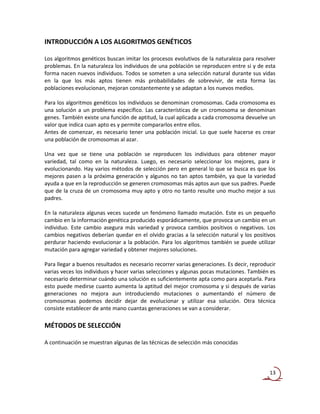 INTRODUCCIÓN A LOS ALGORITMOS GENÉTICOS

Los algoritmos genéticos buscan imitar los procesos evolutivos de la naturaleza para resolver
problemas. En la naturaleza los individuos de una población se reproducen entre si y de esta
forma nacen nuevos individuos. Todos se someten a una selección natural durante sus vidas
en la que los más aptos tienen más probabilidades de sobrevivir, de esta forma las
poblaciones evolucionan, mejoran constantemente y se adaptan a los nuevos medios.

Para los algoritmos genéticos los individuos se denominan cromosomas. Cada cromosoma es
una solución a un problema específico. Las características de un cromosoma se denominan
genes. También existe una función de aptitud, la cual aplicada a cada cromosoma devuelve un
valor que indica cuan apto es y permite compararlos entre ellos.
Antes de comenzar, es necesario tener una población inicial. Lo que suele hacerse es crear
una población de cromosomas al azar.

Una vez que se tiene una población se reproducen los individuos para obtener mayor
variedad, tal como en la naturaleza. Luego, es necesario seleccionar los mejores, para ir
evolucionando. Hay varios métodos de selección pero en general lo que se busca es que los
mejores pasen a la próxima generación y algunos no tan aptos también, ya que la variedad
ayuda a que en la reproducción se generen cromosomas más aptos aun que sus padres. Puede
que de la cruza de un cromosoma muy apto y otro no tanto resulte uno mucho mejor a sus
padres.

En la naturaleza algunas veces sucede un fenómeno llamado mutación. Este es un pequeño
cambio en la información genética producido esporádicamente, que provoca un cambio en un
individuo. Este cambio asegura más variedad y provoca cambios positivos o negativos. Los
cambios negativos deberían quedar en el olvido gracias a la selección natural y los positivos
perdurar haciendo evolucionar a la población. Para los algoritmos también se puede utilizar
mutación para agregar variedad y obtener mejores soluciones.

Para llegar a buenos resultados es necesario recorrer varias generaciones. Es decir, reproducir
varias veces los individuos y hacer varias selecciones y algunas pocas mutaciones. También es
necesario determinar cuándo una solución es suficientemente apta como para aceptarla. Para
esto puede medirse cuanto aumenta la aptitud del mejor cromosoma y si después de varias
generaciones no mejora aun introduciendo mutaciones o aumentando el número de
cromosomas podemos decidir dejar de evolucionar y utilizar esa solución. Otra técnica
consiste establecer de ante mano cuantas generaciones se van a considerar.

MÉTODOS DE SELECCIÓN

A continuación se muestran algunas de las técnicas de selección más conocidas




                                                                                            13
 