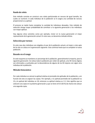 Rueda de ruleta

Este método consiste en construir una ruleta particionada en ranuras de igual tamaño, las
cuales se numeran. A cada individuo de la población se le asigna una cantidad de ranuras
proporcional a su aptitud.

El proceso se repite hasta completar la cantidad de individuos deseados. Este método de
selección otorga mayor probabilidad de contribuir a la siguiente generación a los individuos
con mayor aptitud.

Hay algunas otras variantes como por ejemplo, incluir en la nueva generación el mejor
representante de la generación actual. En este caso, se denomina método elitista.

Selección por torneo

En este caso dos individuos son elegidos al azar de la población actual y el mejor o más apto
de los dos se coloca en la generación siguiente. Esto continúa hasta que se complete la nueva
población.

Basado en el rango

En este esquema se mantiene un porcentaje de la población, generalmente la mayoría, para la
siguiente generación. Se coloca toda la población por orden de aptitud, y los M menos dignos
son eliminados y sustituidos por la descendencia de alguno de los M mejores con algún otro
individuo de la población.

Método Estocástico


Por cada individuo se calcula la aptitud relativa al promedio de aptitudes de la población, y en
función de esto se asignan las copias. Por ejemplo, si la aptitud promedio de la población es
15 y la aptitud del individuo es 10; entonces su aptitud relativa es 1.5. Esto significa que se
colocará una copia en la próxima generación y que se tiene el 0.5 (50 %) de chance de colocar
una segunda copia.




                                                                                             14
 