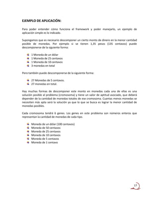 EJEMPLO DE APLICACIÓN:

Para poder entender cómo funciona el framework y poder manejarlo, un ejemplo de
aplicación simple es lo indicado.

Supongamos que es necesario descomponer un cierto monto de dinero en la menor cantidad
posible de monedas. Por ejemplo si se tienen 1,35 pesos (135 centavos) puede
descomponerse de la siguiente forma:

       1 Moneda de un dólar
       1 Moneda de 25 centavos
       1 Moneda de 10 centavos
       3 monedas en total

Pero también puede descomponerse de la siguiente forma:

       27 Monedas de 5 centavos.
       27 monedas en total.

Hay muchas formas de descomponer este monto en monedas cada una de ellas es una
solución posible al problema (cromosoma) y tiene un valor de aptitud asociado, que deberá
depender de la cantidad de monedas totales de ese cromosoma. Cuantas menos monedas se
necesiten más apta será la solución ya que lo que se busca es lograr la menor cantidad de
monedas posibles.

Cada cromosoma tendrá 6 genes. Los genes en este problema son números enteros que
representan la cantidad de monedas de cada tipo.

       Moneda de un dólar (100 centavos)
       Moneda de 50 centavos
       Moneda de 25 centavos
       Moneda de 10 centavos
       Moneda de 5 centavos
       Moneda de 1 centavo




                                                                                      17
 