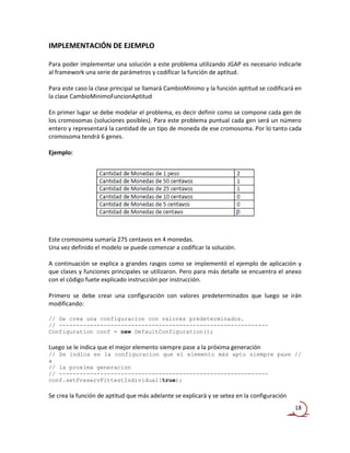 IMPLEMENTACIÓN DE EJEMPLO

Para poder implementar una solución a este problema utilizando JGAP es necesario indicarle
al framework una serie de parámetros y codificar la función de aptitud.

Para este caso la clase principal se llamará CambioMinimo y la función aptitud se codificará en
la clase CambioMinimoFuncionAptitud

En primer lugar se debe modelar el problema, es decir definir como se compone cada gen de
los cromosomas (soluciones posibles). Para este problema puntual cada gen será un número
entero y representará la cantidad de un tipo de moneda de ese cromosoma. Por lo tanto cada
cromosoma tendrá 6 genes.

Ejemplo:




Este cromosoma sumaría 275 centavos en 4 monedas.
Una vez definido el modelo se puede comenzar a codificar la solución.

A continuación se explica a grandes rasgos como se implementó el ejemplo de aplicación y
que clases y funciones principales se utilizaron. Pero para más detalle se encuentra el anexo
con el código fuete explicado instrucción por instrucción.

Primero se debe crear una configuración con valores predeterminados que luego se irán
modificando:

// Se crea una configuracion con valores predeterminados.
// -------------------------------------------------------------
Configuration conf = new DefaultConfiguration();

Luego se le indica que el mejor elemento siempre pase a la próxima generación
// Se indica en la configuracion que el elemento más apto siempre pase //
a
// la proxima generacion
// -------------------------------------------------------------
conf.setPreservFittestIndividual(true);

Se crea la función de aptitud que más adelante se explicará y se setea en la configuración
                                                                                             18
 