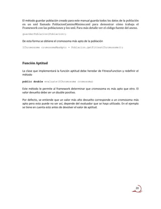 El método guardar población creado para este manual guarda todos los datos de la población
en un xml llamado PoblacionCaminoMinimo.xml para demostrar cómo trabaja el
Framework con las poblaciones y los xml. Para más detalle ver el código fuente del anexo.
guardarPoblacion(Poblacion);

De esta forma se obtiene el cromosoma más apto de la población
IChromosome cromosomaMasApto = Poblacion.getFittestChromosome();




Función Aptitud

La clase que implementará la función aptitud debe heredar de FitnessFunction y redefinir el
método

public double evaluate(IChromosome cromosoma)

Este método le permite al framework determinar que cromosoma es más apto que otro. El
valor devuelto debe ser un double positivo.

Por defecto, se entiende que un valor más alto devuelto corresponde a un cromosoma más
apto pero esto puede no ser así, depende del evaluador que se haya utilizado. En el ejemplo
se tiene en cuenta esto antes de devolver el valor de aptitud.




                                                                                        20
 