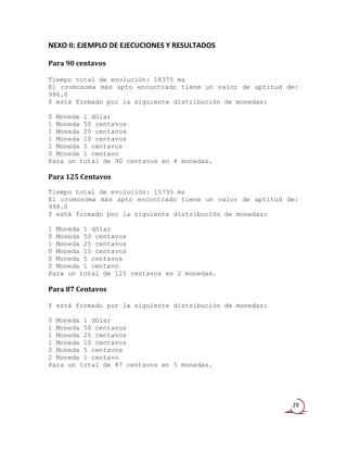 NEXO II: EJEMPLO DE EJECUCIONES Y RESULTADOS

Para 90 centavos

Tiempo total de evolución: 18375 ms
El cromosoma más apto encontrado tiene un valor de aptitud de:
996.0
Y está formado por la siguiente distribución de monedas:

0 Moneda 1 dólar
1 Moneda 50 centavos
1 Moneda 25 centavos
1 Moneda 10 centavos
1 Moneda 5 centavos
0 Moneda 1 centavo
Para un total de 90 centavos en 4 monedas.

Para 125 Centavos
Tiempo total de evolución: 15735 ms
El cromosoma más apto encontrado tiene un valor de aptitud de:
998.0
Y está formado por la siguiente distribución de monedas:

1 Moneda 1 dólar
0 Moneda 50 centavos
1 Moneda 25 centavos
0 Moneda 10 centavos
0 Moneda 5 centavos
0 Moneda 1 centavo
Para un total de 125 centavos en 2 monedas.

Para 87 Centavos

Y está formado por la siguiente distribución de monedas:

0 Moneda 1 dólar
1 Moneda 50 centavos
1 Moneda 25 centavos
1 Moneda 10 centavos
0 Moneda 5 centavos
2 Moneda 1 centavo
Para un total de 87 centavos en 5 monedas.




                                                            29
 