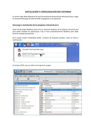 INSTALACIÓN Y CONFIGURACIÓN DEL ENTORNO

En primer lugar debe disponerse de una herramienta de desarrollo de aplicaciones java. Luego
es necesario descargar las librerías JGAP y agregarlas a una aplicación.


Descarga e instalación de la máquina virtual de java

Antes de descargar NetBeans para Linux es necesario disponer de la máquina virtual de java
para poder compilar las aplicaciones. Esto lo hace automáticamente Netbeans pero debe
tenerse instalada previamente.

Se lo puede realizar instalándolo desde el Gestor de Paquetes Synaptic, como se indica a
continuación:




E instalar el JDK, como se indica en la siguiente imagen:




                                                                                           3
 