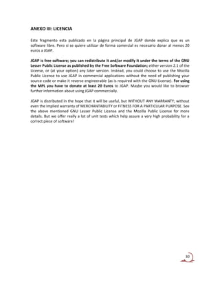 ANEXO III: LICENCIA

Este fragmento esta publicado en la página principal de JGAP donde explica que es un
software libre. Pero si se quiere utilizar de forma comercial es necesario donar al menos 20
euros a JGAP.

JGAP is free software; you can redistribute it and/or modify it under the terms of the GNU
Lesser Public License as published by the Free Software Foundation; either version 2.1 of the
License, or (at your option) any later version. Instead, you could choose to use the Mozilla
Public License to use JGAP in commercial applications without the need of publishing your
source code or make it reverse engineerable (as is required with the GNU License). For using
the MPL you have to donate at least 20 Euros to JGAP. Maybe you would like to browser
further information about using JGAP commercially.

JGAP is distributed in the hope that it will be useful, but WITHOUT ANY WARRANTY; without
even the implied warranty of MERCHANTABILITY or FITNESS FOR A PARTICULAR PURPOSE. See
the above mentioned GNU Lesser Public License and the Mozilla Public License for more
details. But we offer really a lot of unit tests which help assure a very high probability for a
correct piece of software!




                                                                                             30
 