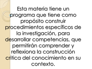 Esta materia tiene un programa que tiene como propósito construir procedimientos específicos de la investigación, para desarrollar competencias, que permitirán comprender y reflexiona la construcción critica del conocimiento en su contexto.