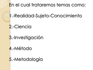 En el cual trataremos temas como:1.-Realidad-Sujeto-Conocimiento2.-Ciencia 3.-Investigación4.-Método5.-Metodología