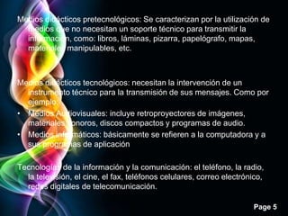 Medios didácticos pretecnológicos: Se caracterizan por la utilización de
  medios que no necesitan un soporte técnico para transmitir la
  información, como: libros, láminas, pizarra, papelógrafo, mapas,
  materiales manipulables, etc.



Medios didácticos tecnológicos: necesitan la intervención de un
  instrumento técnico para la transmisión de sus mensajes. Como por
  ejemplo:
• Medios Audiovisuales: incluye retroproyectores de imágenes,
  materiales sonoros, discos compactos y programas de audio.
• Medios informáticos: básicamente se refieren a la computadora y a
  sus programas de aplicación

Tecnologías de la información y la comunicación: el teléfono, la radio,
  la televisión, el cine, el fax, teléfonos celulares, correo electrónico,
  redes digitales de telecomunicación.

                                                                      Page 5
 