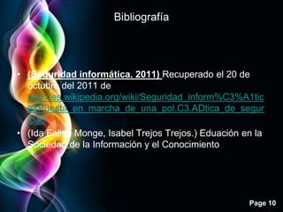 Bibliografía




• (Seguridad informática. 2011) Recuperado el 20 de
  octubre del 2011 de
  http://es.wikipedia.org/wiki/Seguridad_inform%C3%A1tic
  a#Puesta_en_marcha_de_una_pol.C3.ADtica_de_segur
  idad
• (Ida Fallas Monge, Isabel Trejos Trejos.) Eduación en la
  Sociedad de la Información y el Conocimiento




                                                      Page 10
 
