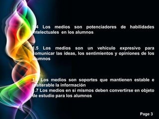 1.4 Los medios son potenciadores de habilidades
intelectuales en los alumnos


1.5 Los medios son un vehículo expresivo para
comunicar las ideas, los sentimientos y opiniones de los
alumnos



1.6 Los medios son soportes que mantienen estable e
inalterable la información
1.7 Los medios en sí mismos deben convertirse en objeto
de estudio para los alumnos



                                                 Page 3
 
