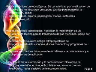 Medios didácticos pretecnológicos: Se caracterizan por la utilización de
  medios que no necesitan un soporte técnico para transmitir la
  información, como:
  libros, láminas, pizarra, papelógrafo, mapas, materiales
  manipulables, etc.



Medios didácticos tecnológicos: necesitan la intervención de un
  instrumento técnico para la transmisión de sus mensajes. Como por
  ejemplo:
• Medios Audiovisuales: incluye retroproyectores de
  imágenes, materiales sonoros, discos compactos y programas de
  audio.
• Medios informáticos: básicamente se refieren a la computadora y a
  sus programas de aplicación

Tecnologías de la información y la comunicación: el teléfono, la
  radio, la televisión, el cine, el fax, teléfonos celulares, correo
  electrónico, redes digitales de telecomunicación.                    Page 5
 