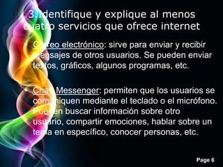 3.Identifique y explique al menos
cuatro servicios que ofrece internet
• Correo electrónico: sirve para enviar y recibir
  mensajes de otros usuarios. Se pueden enviar
  textos, gráficos, algunos programas, etc.

• Chat, Messenger: permiten que los usuarios se
  comuniquen mediante el teclado o el micrófono.
  Pueden buscar información sobre otro
  usuario, compartir emociones, hablar sobre un
  tema en específico, conocer personas, etc.


                                            Page 6
 