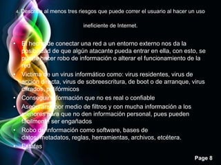 4. Describa   al menos tres riesgos que puede correr el usuario al hacer un uso

                              ineficiente de Internet.


• El hecho de conectar una red a un entorno externo nos da la
  posibilidad de que algún atacante pueda entrar en ella, con esto, se
  puede hacer robo de información o alterar el funcionamiento de la
  red
• Victima de un virus informático como: virus residentes, virus de
  acción directa, virus de sobreescritura, de boot o de arranque, virus
  cifrados, polifórmicos
• Conseguir información que no es real o confiable
• Asegurarse por medio de filtros y con mucha información a los
  menores para que no den información personal, pues pueden
  fácilmente ser engañados
• Robo de información como software, bases de
  datos, metadatos, reglas, herramientas, archivos, etcétera.
• Estafas
                                                                           Page 8
 