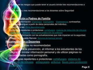 5. A partir de los riesgos que puede tener el usuario brinde tres recomendaciones a

padres de familia y tres recomendaciones a los docentes sobre Seguridad     en la
Recomendación a Padres de Familia     Web.
•   Codificar la información: Criptología, Criptografía y Criptociencia, contraseñas
    difíciles de averiguar a partir de datos personales del individuo.
•   Vigilancia de red. Zona desmilitarizada
•   Tecnologías repelentes o protectoras: cortafuegos, sistema de detección de intrusos
    - antispyware, antivirus, llaves para protección de software, etc. Mantener los
    sistemas de información con las actualizaciones que más impacten en la seguridad.
•   Sistema de Respaldo Remoto. Servicio de backup remoto
Recomendación a Docentes
• Bloquear páginas no recomendadas
• Hacer uso de la prevención, al informar a los estudiantes de los
  riesgos de brindar información personal y de utilizar páginas no
  recomendadas como pornografía.
• Tecnologías repelentes o protectoras: cortafuegos, sistema de
  detección de intrusos - antispyware, antivirus, llaves para protección
  de software
                                                                                    Page 9
 