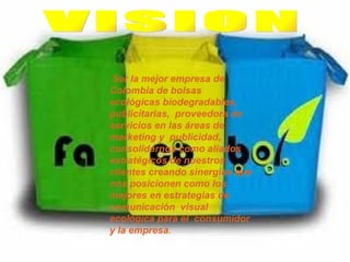VISION   Ser la mejor empresa de Colombia de bolsas ecológicas biodegradables, publicitarias,  proveedora de servicios en las áreas de marketing y  publicidad, consolidarnos como aliados estratégicos de nuestros clientes creando sinergias que nos posicionen como los mejores en estrategias de comunicación  visual ecológica para el  consumidor y la empresa .   