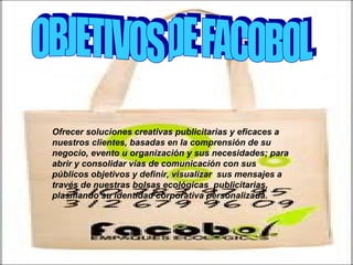 OBJETIVOS DE FACOBOL Ofrecer soluciones creativas publicitarias y eficaces a nuestros clientes, basadas en la comprensión de su negocio, evento u organización y sus necesidades; para abrir y consolidar vías de comunicación con sus públicos objetivos y definir, visualizar  sus mensajes a través de nuestras bolsas ecológicas  publicitarias, plasmando su identidad corporativa personalizada.   