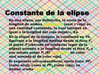 Constante de la elipse
 En una elipse, por definición, la suma de la
  longitud de ambos segmentos (azul + rojo) es
  una cantidad constante, la cual siempre es
  igual a la longitud del «eje mayor», 2a.
 En la elipse de la imagen, la constante es 10.
  Equivale a la longitud medida desde el foco F1
  al punto P (ubicado en cualquier lugar de la
  elipse) sumada a la longitud desde el foco F2 a
  ese mismo punto P. (El segmento de color
  azul sumado al de color rojo).
 El segmento correspondiente, tanto trazo PF1
  (color azul), como al PF2 (color rojo), se
  llaman «radio vector».
 