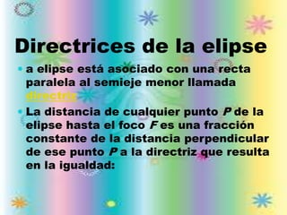 Directrices de la elipse
 a elipse está asociado con una recta
  paralela al semieje menor llamada
  directriz
 La distancia de cualquier punto P de la
 elipse hasta el foco F es una fracción
 constante de la distancia perpendicular
 de ese punto P a la directriz que resulta
 en la igualdad:
 