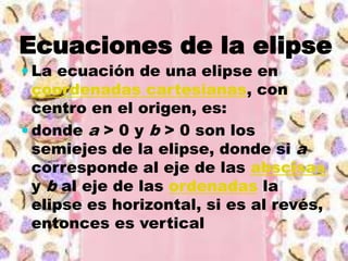 Ecuaciones de la elipse
 La ecuación de una elipse en
  coordenadas cartesianas, con
  centro en el origen, es:
 donde a > 0 y b > 0 son los
  semiejes de la elipse, donde si a
  corresponde al eje de las abscisas
  y b al eje de las ordenadas la
  elipse es horizontal, si es al revés,
  entonces es vertical
 