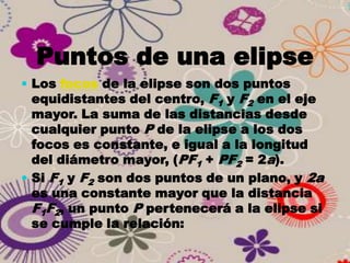 Puntos de una elipse
 Los focos de la elipse son dos puntos
  equidistantes del centro, F1 y F2 en el eje
  mayor. La suma de las distancias desde
  cualquier punto P de la elipse a los dos
  focos es constante, e igual a la longitud
  del diámetro mayor, (PF1 + PF2 = 2a).
 Si F1 y F2 son dos puntos de un plano, y 2a
  es una constante mayor que la distancia
  F1F2, un punto P pertenecerá a la elipse si
  se cumple la relación:
 