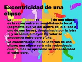 Excentricidad de una
elipse
 La excentricidad ε (épsilon) de una elipse
  es la razón entre su semidistancia focal
  (segmento que va del centro de la elipse a
  uno de sus focos), denominada por la letra
  c, y su semieje mayor. Su valor se
  encuentra entre cero y uno.
 La excentricidad indica la forma de una
  elipse; una elipse será más redondeada
  cuanto más se aproxime su excentricidad
  al valor cero.
 
